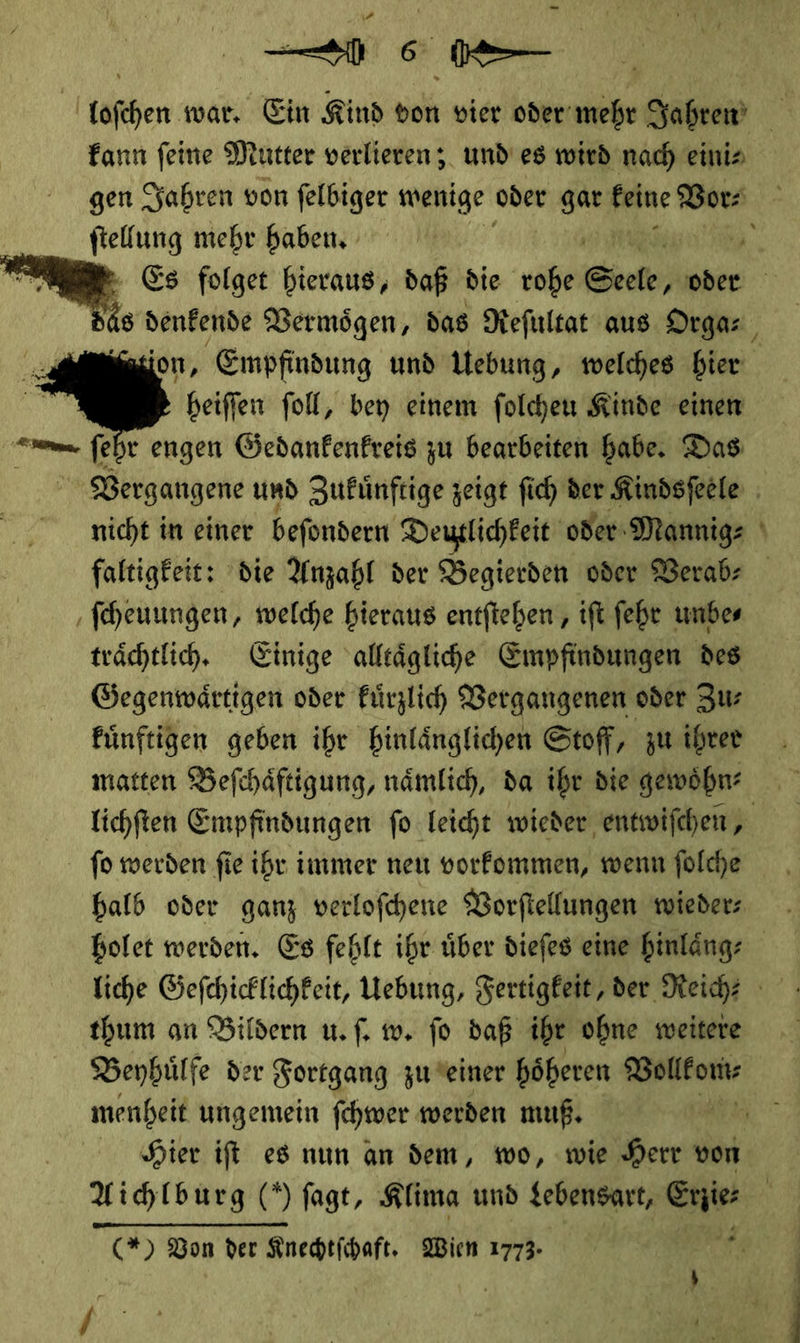   u kann feine Mutter verlieren; und’ es wird nach einis ftellung mehr haben, heiffen foll, bey einem folchen Kinde einen faltigfeit: die Anzahl der Begierden oder Verab— ſcheuungen, welche hieraus entftehen , ift ſehr unbes trächtlich. Einige alleäglihe Empfindungen des Gegenwärtigen oder Fürzlich Vergangenen oder Zus Fünftigen geben ihr Hinlänglichen Stoff, zu ihrer matten Befchäftigung, nämlich, da ihr die gewöhn? ſo werden fie ihr immer neu vorfommen, wenn folche halb oder ganz verlofhene Vorfiellungen wieder: bolet werden. Es fehlt ihr über diefes eine hinläng- liche Gefchicklichkeit, Hebung, Fertigkeit, der Reich? thum an Bildern u. ſ. w. jo daß ihr ohne weitere Beybülfe der Fortgang zu seiner höheren ———— menheit ungemein ſchwer werden muß, Aichlburg (*) fagt, Klima und Lebensart, Sie (*) Bon der Knechtſchaft. Wien 1773. -