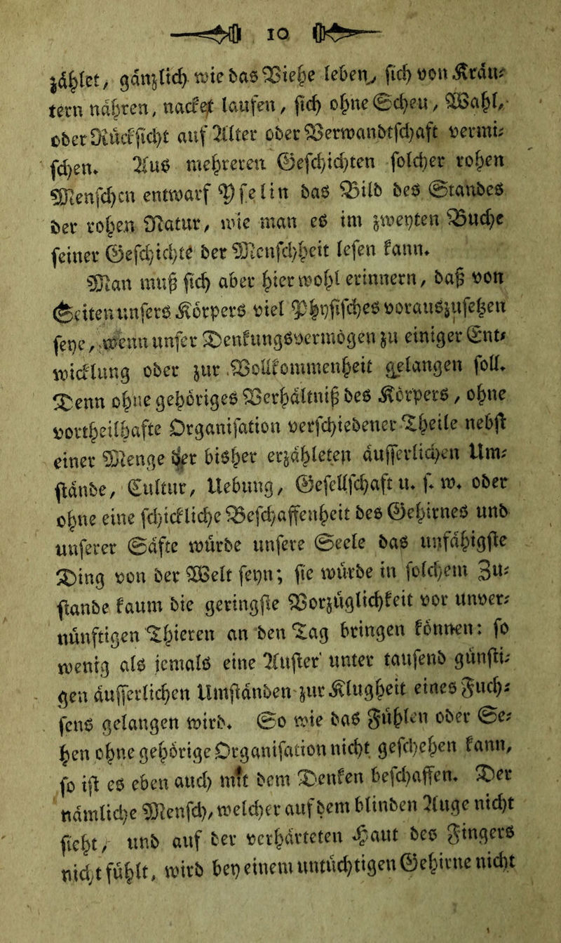 J gr . —O 10 ö⸗ zaͤhlet, gänzlich wiedas Viehe leben, ſich von Kraͤu⸗ oder Ruͤckſicht auf Alter oder Verwandtſchaft vermiz Maenſchen entwarf Yſelin das Bild des Standes: der roben Natur, wie man es im zwentem Buche, feiner Geſchichte der Menſchheit lefen Fan, Man muß fich aber hier wohl erinnern, daß vom Denn ohne gehoͤriges Verhaͤltniß des Körpers, ohne, vortheilhafte Organifation verfchiedener Theile nebſt ‚einer Menge der bisher erzaͤhleten aͤuſſerlichen Um: ſtaͤnde, Cultur, Webung, Geſellſchaft uf. w. oder Ding von der Welt ſeyn; ſie wuͤrde in ſolchem Zu: fiande kaum die geringfie Vorzuͤglichkeit vor Unverz nünftigen Thieren an den Tag beingen koͤnnen: fo wenig als jemals eine Auſter unter taufend guͤnſti⸗ gen aͤuſſerlichen Umſtaͤnden zur Klugheit eines Fuch⸗ ſens gelangen wird. So wie das Fuͤhlen oder Se: ſo iſt es eben auch mit dem Denken beſchaffen. Der fieht,; und. auf der verhärteten Haut des Fingers *