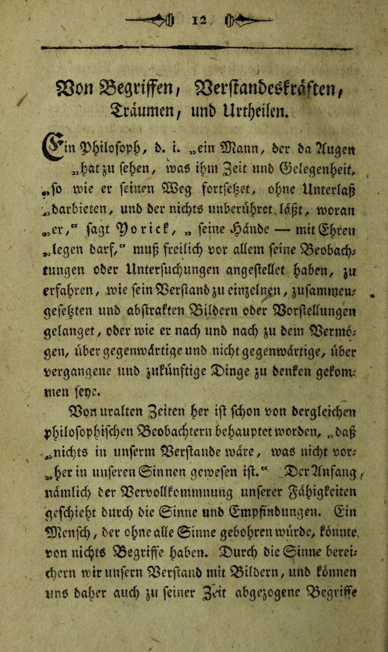   Bon Begriffen, Verſtandeskr ften, 3 Träumen; und Urtheilen.  (Sin Philoſoph d. i. „ein Mann, der da Augen „batzu feben, was ihm Zeit und Gelegenheit, „fo wie er feinen Weg fortfeßet, obne Unterlaß me» und der nichts unberuͤhret laͤßt, woran | = fagt Yo riek, „feine Hände — mit Ehren | — darf,“ muß freilich vor allem feine Beobach— | tungen oder Unterfuchungen angeftelfet. haben, zu erfahren, wie fein Berfiand zu einzelnen, zuſammen⸗ geſetzten und abſtrakten Bildern oder Vorſtellungen gelanget, oder wie er nach und nach zu dem Vermoͤ— gen, uͤber gegenwaͤrtige und nicht gegenwärtige, über vergangene und zukünftige — zu denken gekom⸗ men ſeye. | | Bon uralten Zeiten ber ift fe We von dergleichen philofophifchen Beobachtern behauptet worden, „daß „nichts in unferm Verſtande wäre, was nicht vorn ⸗ „her in unferen Sinnen gewefen ifl.“ DerAnfang, nämlich der Vervollkommnung unferer Fähigkeiten gefchieht durch) die Sinne und Empfindungen, Ein - Menſch, der ohne alle Sinne gebohren wuͤrde, koͤnnte von nichts Begriffe haben. Durch die Sinne berei⸗ chern wir unſern Verſtand mit Bildern, und koͤnnen ung daher auch zu feiner Zeit abgezogene Begriffe RE: