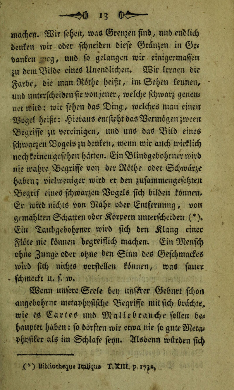 denken wir oder ſchneiden dieſe Graͤnzen in Ger danken sseg, und fo gelangen wir einigermaffen zu dem Bilde eines Unendlichen. Wir lernen. die Farbe, die man Roͤthe heißt, im Sehen kennen, und unterſcheiden ſie von jener, welche ſchwarz genen⸗ net wird: wir ſehen das Ding, welches man einen ‚Begriffe zu vereinigen, und uns das Bild eines ſchwarzen Vogels zu denken, wenn wir auch wirklich nie wahre Begriffe von der Roͤthe oder Schwaͤrze haben; vielweniger wird er den zuſammengeſetzten Er wird nichts von Naͤhe oder Entfernung, von ‚Ein Zaubgebobrner wird fih den Klang einer Siüte nie Eönnen begreiflich machen, Ein Menfch ohne Zunge oder ohne den Sinn des Gefchmackes —— u. ſ. w. Wenn unſere Seele bey — —— ſchon hauptet haben : fo doͤrften wir etwa nie fo gute Meta⸗  4