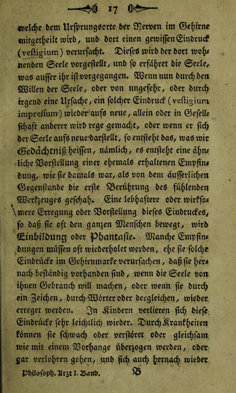   Willen der Seele, oder von ungeſehr, oder durch irgend eine Urſache, ein ſolcher Eindruck (veſtigium fehaft anderer wird rege gemacht, oder wenn er ſich Gegenſtande die erſte Beruͤhrung des fuͤhlenden J mere Erregung oder Vorſtellung dieſes Eindruckes, daß ſie ie oft den ganzen Menſchen bewegt, wird | Einbildung oder Phantaſie. Manche Empfin⸗ dungen muͤſſen oft wiederholet werden, ehe ſie ſolche Eindride:i im Gehirnmarke verurſachen, daß ſie hera nach beſtaͤndig vorhanden ſind, wenn die Seele von ihnen Gebrauch will machen, oder wenn ſie durch ein Zeichen, durch Woͤrter oder dergleichen, wieder Eindruͤcke ſehr leichtlich wieder. Durch Krankheiten Poiloſobh. Arzt I. Band.