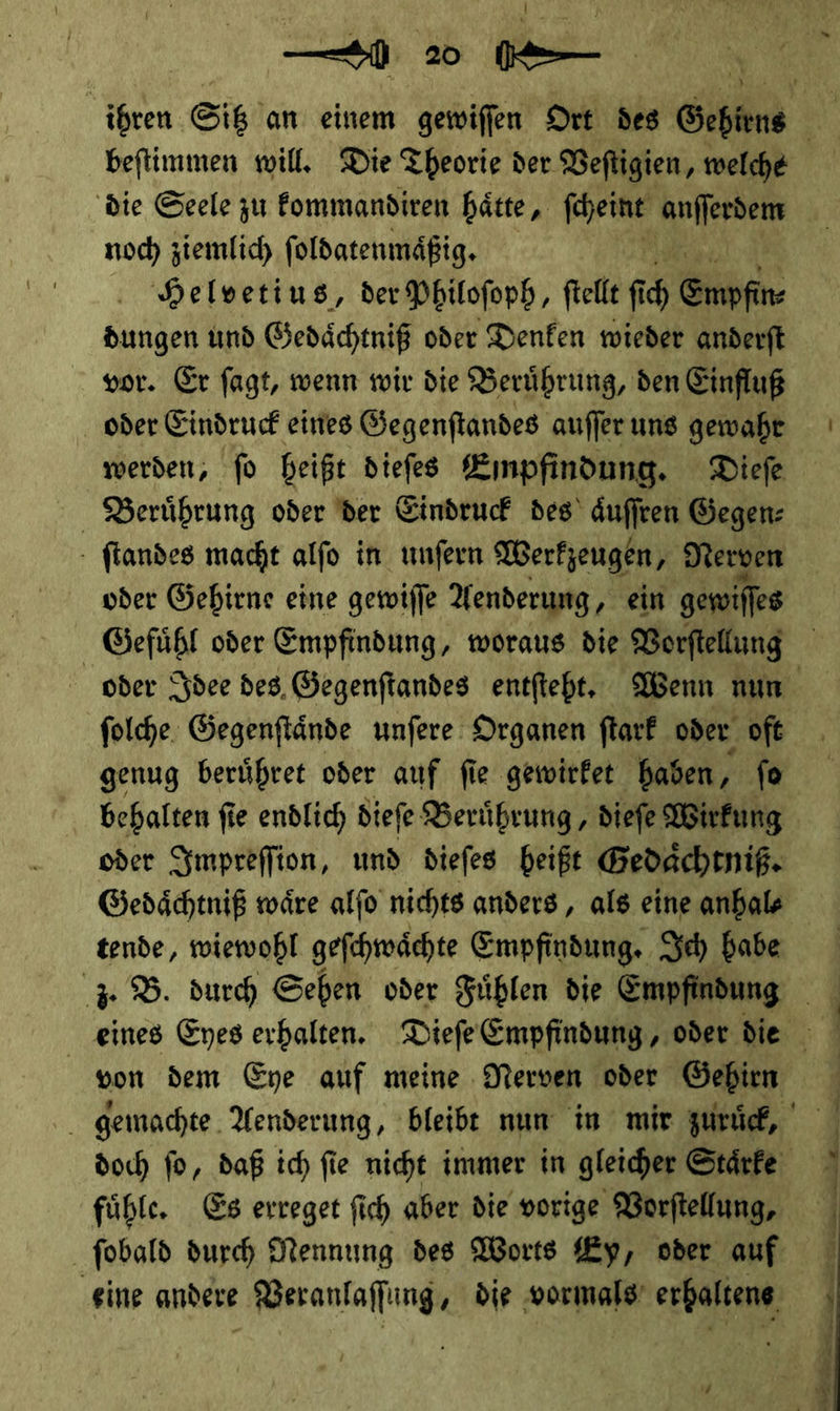 — 0 20 RE beftimmen will. Die Theorie der Vefligien, welche ‚die Seele zu fommandiren hätte, ſcheint nſeen noch ziemlich ſoldatenmaͤßig. Helvetius, der Philoſoph, ſtellt fich Enpfin⸗ —— und Gedaͤchtniß oder Denken wieder anderſt vor. Er ſagt, wenn wir die Beruͤhrung, den Einfluß oder Eindruck eines Gegenſtandes auſſer uns gewahr Berührung oder der Eindruck des’ duffren Gegen: - ftandes macht alfo in unfern Werkzeugen, Nerven oder Gehirns eine gewiſſe Aenderung, ein gewilfes Gefühl oder Empfindung, woraus die Vorftellung genug berühret oder auf fie gewirket baden, fe oder Impreſſion, und diefes beißt Gedaͤchtniß. Gedaͤchtniß wäre alfo nichts anders, als eine anhal⸗ tende, wiewohl geſchwaͤchte Empfindung. Ich habe fühle, Es erreget fich aber die vorige Vorftellung, er weils N —— ET Tu u ee —