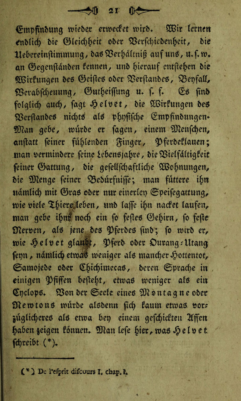  — ar : t Empfindung wieder erwecket wird. Wir lernen Be endlich die Gleichheit oder Verſchiedenheit, die | Uebereinftimmung, das Verhaͤltniß aufuns, u. ſ. w. an Gegenſtaͤnden kennen, und hierauf entſtehen die Wirkungen des Geiſtes oder Verſtandes, Beyfall, Verabſcheuung, Gutheiſſung u. fe Es find folglich auch, ſagt Helvet, die Wirkungen des Verſtandes nichts als phyſiſche Empfindungen- Man gebe, würde er fagen, einem Menfchen, anftatt feiner fühlenden Finger, Pferdeklauen; man vermindere feine Lebensjahre, die Vielfältigkeit feiner Gattung, die geſellſchaftliche Wohnungen, die Menge ſeiner Beduͤrfniſſe; man fuͤttere ihn naͤmlich mit Gras oder nur einerley Speiſegattung, wie viele Thiere leben, und laſſe ihn nacket laufen, man gebe ihn noch ein ſo feſtes Gehirn, ſo feſte Merven, als sengggpes Pferdes find, fo wird er, wie Helv et glautt, Pferd. oder Ourang⸗ Utang ſeyn, etwad weniger als mancher Hottentor, Samojede oder Chichimecas, deren Sprache in, einigen Pfiffen befteht, etwas weniger als ein Ldclops. Von der Seele eines Montagne oder Mewtons würde alsdenn fich kaum etwas vor⸗ uͤglicheres als etwa bey einem geſchickten Affen haben zeigen koͤnnen. Man leſe ng Helvet Base &gt;      