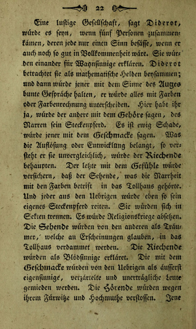 Eine luſtige Geſellſchaft ſagt Diderot wuͤrde es ſeyn, wenn fuͤnf Perſonen zuſammen⸗ kaͤmen, deren jede nur einen Sinn beſaͤſſe, wenn er auch noch ſo gut in Vollkommenheit waͤre. Sie wuͤr⸗ den einander für Waonſi innige erklaͤren. Diderot betrachtet ſie als mathematiſche Helden beyſammen; und dann wuͤrde jener mit dem Sinne des Auges bunte Geſpraͤche halten, er wuͤrde alles mit Farben oder Farbenrechnung unterſcheiden. Hier habt ihr Ja, twürde der andere mit dem Gehoͤre ſagen, des Narren fein Stecfenpferd, Es ift ewig Schade, würde jener mit dem Geſchmacke fagen. Was die Auflöfung oder Entwicklung belange, fo ver⸗ ſteht er fie unvergleichlich, wuͤrde der Riechende behaupten. Der letzte mit dem G efühle würde verfichern, daß der Sehende, was die Narrheit mit den Farben betrift in das Tollhaus gehoͤrte. Und jeder aus den Uebrigen wuͤrde eben ſo ſein eigenes Steckenpferd reiten. Sie wuͤrden ſich in Sekten trennen. Es wuͤrde Religionskriege abſetzen. Die Sehende würden von den anderen als Traͤu⸗ mer,‘ welche au Erfcheinungen glauben, in das Tollbaus verdammet werden. Die Riechende würden als Blödfinnige erfläret. Die mit dem Befchinacke würden von den. Uebrigen als äufferft eigenfinnige, verzaͤrtelte und unerträgliche Leute gemieden werden. Die Hörende würden wegen - ihrem Fuͤrwitze und Hochmuthe verftoflen, Jene J —