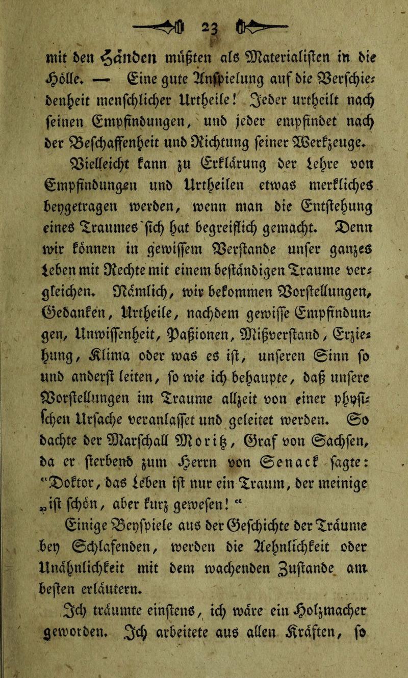  —⸗9 * |  der Beſchaffenheit und Richtung ſeiner Werkzeuge. | Vielleicht kann zu Erklärung der Lehre von Empfindungen und Urtheilen etwas merkliches bengetragen werden, wenn man die Entftehung eines Traumes fich hat begreiflich gemacht. Denn Gedanken, Urtheile, nachdem gewiſſe Empfindunz gen, Unwiffenheit, Paßionen, Mißverftand, Exzies ſchen Urfache veranlaffer und geleitet werden. So dachte der Marfhall Moritz, Graf von Sadfen, da er fterbend zum. Herrn von Senack -fagte: „it ſchoͤn, aber kurz gewefen! *. Ba Beyfpizte aus der Geſchichte der Traͤume Unaͤhnlichkeit mit dem wachere — am Ich traͤumte einſtens, ich waͤre ein geworden. Ich arbeitete aus allen Kraͤften, io. —*