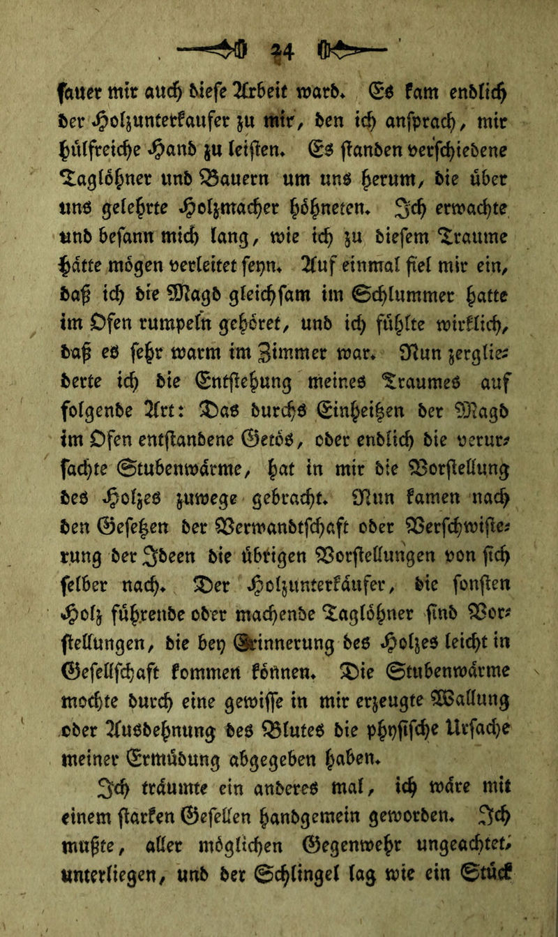 ſauer mir * dieſe Arben warb. Es kam endlich der Holzunterkaufer zu mir, den ich anſprach mir huͤlfreiche Hand zu leiſten. Es ſtanden verſchiedene | Taglöhner und Bauern um uns herum, die über uns gelehrte Holzmacher hoͤhneten. Sch erwachte und befann mich lang, wie ich zu. diefem Traume hätte mögen verleitet feyn. - Auf einmal fiel mir ein, daß ich die Magd gleihfam im Schlummer: batte im Ofen rumpeln gehöret, und ich fühlte wirklich, daß es fehr warm im Zimmer wars Nun zerglies derte ich die Entftehung meines Traumes auf folgende Art: Das durchs Einheigen der Magd im Ofen entftandene Getoͤs, oder endlich die verur⸗ ſachte Stubenwärme, hat in mir die Vorftellung des Holzes zuwege gebracht‘ Nun Famen nah den Gefegen der Verwandtſchaft oder Verſchwiſte⸗ zung der Ideen die übrigen Vorſtellungen von ſich ſelber nach. Der Holzunterkaͤufer, die ſonſten Holz führende oder machende Tagloͤhner find Vor—⸗ ſtellungen, die bey Grinnerung des Holzes leicht in Gefeltfhaft Fommen können, Die Stubenwärme mochte durch eine gewiſſe in mir erzeugte Wallung oder Ausdehnung des Blutes die phnfi iſche Urſache meiner Ermuͤdung abgegeben haben. Ich traͤumte ein anderes mal, ich waͤre mit einem ſtarken Geſellen handgemein geworden. Ich unterliegen, und der Schlingel Tag wie ein Std | l