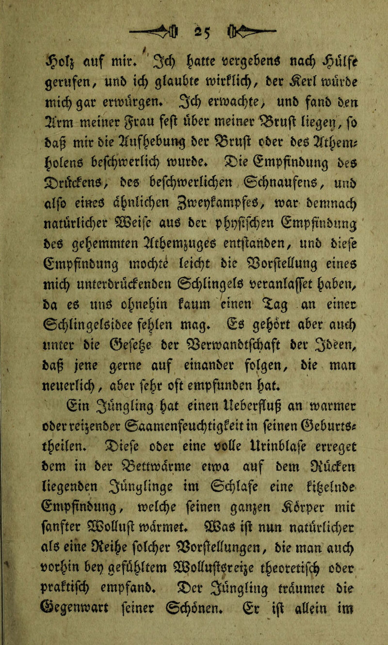 | oh, auf mir, Ich hatte vergebens nach Huͤlfe gerufen, und ich glaubte wirklich, der Kerl wuͤrde mich gar erwuͤrgen. Ich erwachte, und fand den   daß mir die Aufhebung der Bruſt oder des Athem⸗ holens beſchwerlich wurde. Die Empfindung des Druͤckens des beſchwerlichen Schnaufens, und alſo eines ähnlichen Zweykampfes, war demnach natuͤrlicher Weiſe aus der phyſiſchen Empfindung des gehemmten Athemzuges entſtanden, und dieſe Empfindung mochte leicht die Vorſtellung eines mich unterdruͤckenden Schlingels veranlaſſet haben, da es uns ohnehin kaum einen: Tag .an einer Schlin gelsidee fehlen mag. Es gehoͤrt aber auch unter die Geſetze der Verwandtſchaft der Ideen, daß jene gerne auf einander folgen, die. man u... ‚ aber fehr oft empfunden hat. Ein Juͤngling hat einen Ueberfluß an warmer oder reizender Saamenfeuchtigkeit in feinen Geburts⸗ theilen. Dieſe oder eine volle Urinblaſe erreget dem in der Bettwaͤrme eiwa auf dem Nuͤcken liegenden Juͤnglinge im Schlafe eine kitzelnde Empfindung, welche ſeinen ganzen Koͤrper mit ſanfter Wolluſt waͤrmet. Was iſt nun natuͤrlicher als eine Reihe ſolcher Vorſtellungen, die man auch vorhin bey gefuͤhltem Wollufigreize theoretiſch oder praftifch empfand. Der Juͤngling traͤumet die Gegenwars feiner Schönen. Er iſt allein im