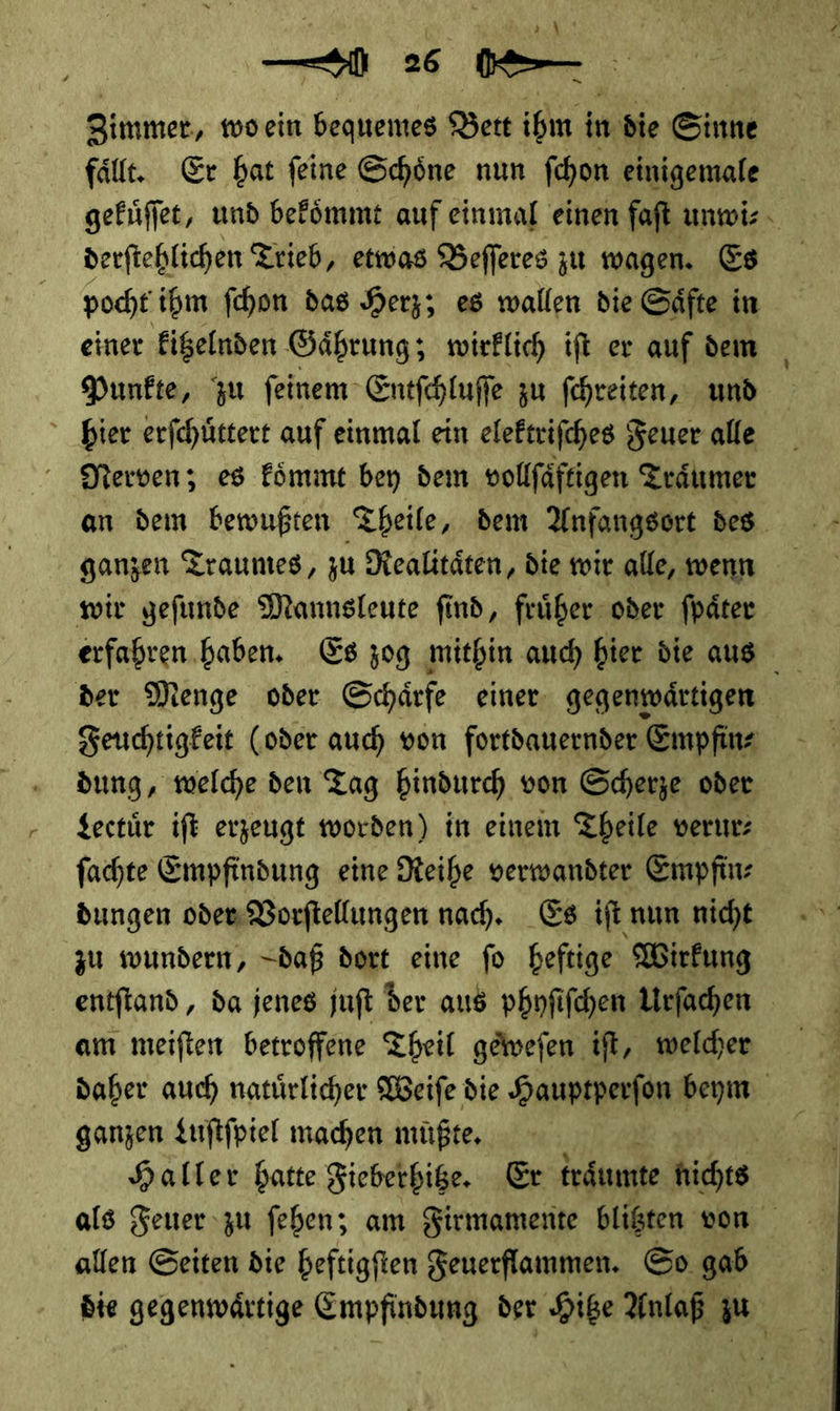 —2 — N 26 0 — Zimmer, wo ein bequemes Bett ihm in die Sinne faͤllt. Er hat ſeine Schoͤne nun ſchon einigemale gekuͤſſet, und bekoͤmmt auf einmal einen faſt unwi⸗ derſtehlichen Trieb, etwas Beſſeres zu wagen. Es pocht ihm ſchon das Herz; es wallen die Saͤfte in einer kitzelnden Gaͤhrung; wirklich iſt er auf dem Punkte, zu ſeinem Entſchluſſe zu ſchreiten, und hier erſchuͤttert auf einmal ein elektriſches Feuer alle Nerven; es koͤmmt bey dem vollſaͤftigen Traͤumer an dem bewußten Theile, dem Anfangsort des ganzen Traumes, zu Realitaͤten, die wir alle, wenn wir geſunde Mannsleute ſind, fruͤher oder ſpaͤter erfahren haben. Es zog mithin auch hier die aus der Menge oder Schaͤrfe einer gegenwaͤrtigen Feuchtigkeit (oder auch von fortdauernder Empfinz dung, welche den Tag hindurch von Scherze oder Lectuͤr ift erzeugt worden) in einen Theile verur— fachte Empfindung eine Reihe verwandter Empfinz dungen oder Vorftellungen nah. Es ift nun nicht zu wundern, daß dort eine fo heftige Wirfung am meiften betroffene Theil geiwefen ift, welcher daher auch natürlicher Weiſe die Hauptperfon beym ganzen Luſtſpiel machen müßte. | Haller hatte Fieberhige. Er traͤumte nichts als Feuer zu ſehen; am Firmamente blitzten von allen Seiten die heftigſten Feuerflammen. So gab die gegeuwartige Empfindung der Hibe Anlaß zu |