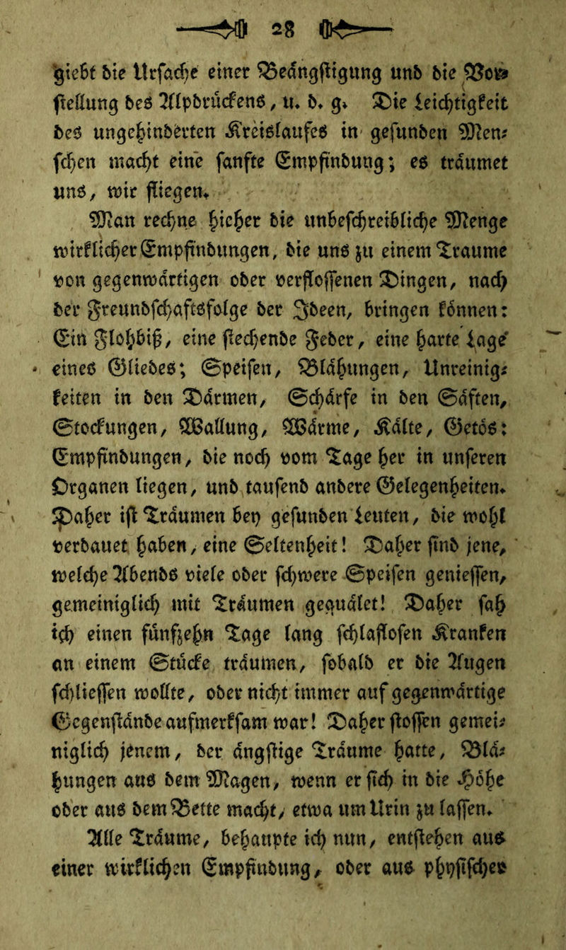 » Siebe die Urſache einer FERNER und. die Vom fiellung des Alpdrückens, u. d. g. Die Leichtigkeit | ſchen macht eine * NEN es träumet uns, wie fliegen | Man rechne 7 die unbefeheisice Neüge | wirklcher Empfindungen, die ung zu einem Traume von gegenwärtigen. oder verfloffenen Dingen, nad) der Freundfchaftsfolge der Ideen, bringen Fönnen: eines Gliedes; Speifen, Blähungen, Unreinigs keiten in den Därmen, Schärfe in den Gäften,, Stocungen, Wallung, Wärme, Kälte, Getös: Empfindungen, die noch vom Tage her in unferen Drganen liegen, und tauſend andere Gelegenheiten. Daher ift Träumen bey gefunden Leuten, die wohl verdauet haben, eine Seltenheit! Daher find jene, welche Abends viele oder ſchwere Speifen genieffen, gemeiniglich mit Träumen ‚gequdlet! Daber ſah ich einen fünften Tage lang fehlaflofen Kranfen an einem Stuͤcke träumen, fobald er die Augen fchlieffen wollte, oder nicht i immer auf gegenwaͤrtige Gegenſtaͤnde aufmerkſam war! Daher ſtoſſen gemei—⸗ niglich jenem, der aͤngſtige Träume hatte, Blaͤ—⸗ bungen aus dem Magen, wenn er ſich in die Höhe oder aus dem Bette macht, etwa um Urin zu laſſen. Alle Träume, behaupte ich num, entfiehen aus einer wirklichen Empfindung ‚ oder aus pbnfifher