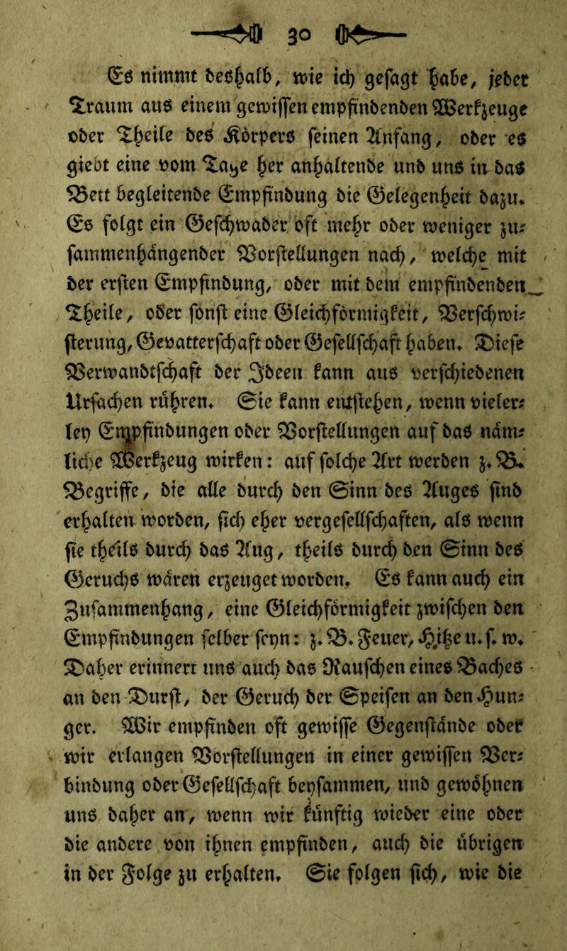  Es nimmt derhalb wie ich geſagt abe a Traum aus einem gewiſſen empfindenden Werkzeuge oder Theile des Körpers feinen Anfang, oder T giebt eine vom Taye her anhaltende und uns in. das Bert begleitende Empfindung die Gelegenheit dazu. Es folge ein Geſchwader oft mehr oder weniger zu⸗ ſammenhaͤngender Vorſtellungen nad), welche mit der erfien Empfindung, oder mit, deln empfindenden Theile, oder ſonſt eine Gleichformigkeit, Verſchwi⸗ ſterung, Gevatterſchaft oder Geſellſchaft haben. Diefe Verwandtſchaft der Ideen kann aus verſchiedenen Urſachen ruͤhren. Sie kann entſtehen⸗ wenn vieler ⸗ ley Empfindungen oder Vorſtellungen auf das naͤm⸗ liche Werkzeug wirken: anf ſolche Art werden z.B Begriffe, die alle durch ven Sinn des’ Auges find erhalten worden, fich eher vergefellfchaften, als wenn fie cheils durch das Ang, theils durch den Sinn des Geruchs wären erzeuget worden, Es kann auch ein Zufammenbang, eine Gleichfoͤrmigkeit zwiſchen den Empfindungen ſelber ſeyn: z. B. Feuer, Hitze u. ſ. m, Daher erinnert uns auch das Rauſchen eines Baches an den Durſt, der Geruch der Speiſen an den Hunz ger. Wir empfinden oft gewiſſe Gegenftände oder _ wir erlangen Vorftellungen im einer gewiffen Ver⸗ bindung oder Öefeltfchaft beyfammen, und gewöhnen ' uns, daher ar, wenn wir fünftig twieder eine oder die andere ‚von ihnen empfinden, auch die übrigen in der Folge zu erhalten, Sie folgen fich, } -