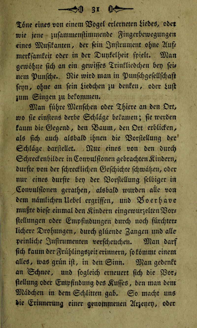 a N <öne eines von einem Vogel erlerneten Liedes, oder wie jene + zufammenftimmende Fingerbewegungen eines Muſikanten, der ſein Inſtrument ohne Auf: mæerkſamkeit oder in der Dunkelheit ſpielt. Man gewoͤhne ſich an ein. gewiſſes Trinkliedchen bey feie nem Punſche. Nie wird man in Punſchgeſellſchaft ſeyn, ohne an ſein Liedchen zu denken, oder zuſt zum Singen zu bekommen. Man fuͤhre Menſchen oder Thiere an den Ort, wo ſie einftens derbe Schläge befamen; fie werden | faum die. Gegend, den Baum, den Ort erblicken, als ſich auch alsbald ihnen die Vorſtellung der Schlaͤge darſtellet. Nur eines von den durch Schreckenbilder in Convulfionen gebrachten Kindern, durſte von der ſchrecklichen Gefchichte ſchwaͤtzen, oder nme eines durfte bey der Vorſtellung ſelbiger in Convulſionen gerathen, alsbald wurden alle von dem naͤmlichen Liebel ergriffen, und Boerhave mußte dieſe einmal den Kindern eingewurzelten Vorz a ftellungen oder Empfindungen durch noch fürchterz lichere Drobungen, durch glüende Zangen und alle peinliche Inſtrumenten verfcheuchen. Man darf ſich faum der Fruͤhlingszeit erinnern, ſo koͤmmt einem alles, was gruͤn iſt, in den Sinn. Man gedenkt an Schnee, und ſogleich erneuert ſich die Vor— ſtellung oder Empfindung des Kuſſes, den man dem Maͤdchen in dem Schlitten gab. So macht uns die Erinnerung einer genommenen Arzeney, oder   —— TEE — 