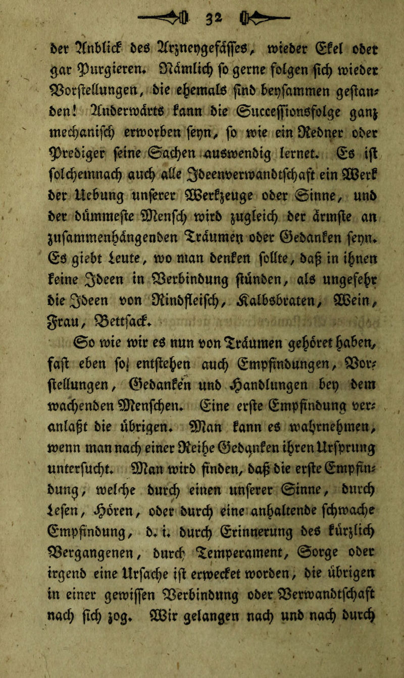 der Anblick des; Arzneygefaͤſſes / wieder Ekel odet gar Purgieren. Nämlich fo gerne folgen ſich wieder den! Anderwaͤrts kann die Succeſſionsfolge ganz mechaniſch erworben ſeyn, ſo wie ein Redner ‚oder Prediger feine: Sachen ‚auswendig. lernet. Es iſt ſolchemnach auch alle Ideenverwandtſchaft ein Werk der Uebung unſerer Werkzeuge oder Sinne, und der duͤmmeſte Menſch wird zugleich der aͤrmſte an zuſammenhaͤngenden Traͤumen oder Gedanken ſeyn. Es giebt Leute, wo man denken ſollte, daß in ihnen keine Ideen in Verbindung ſtuͤnden, als ungefehr die Ideen von Rindfleiſch⸗ SR ARE Wein, Frau, Bettſack. — D 277109 So wie wir es nun von Traͤumen gehoͤret haben, faſt eben fol entſtehen auch Empfindungen, Vor⸗ ſtellungen, Gedanken und Handlungen bey dem wachenden Menfchen. Eine erfte Empfindung ver⸗ anlapt die übrigen. ı Man kann es’ wahrnehmen; wenn mannacheiner Reihe Gedanken ihren Urſprung unterfücht: Man wird finden, daß die erſte Empfin⸗ dung/ welche. durch einen unſerer Sinne, durch Leſen, Hören, oder durch eine anhaltende ſchwache Empfindung, de in Such Erinnerung des kuͤrzlich Vergangenen, durch Temperament, Sorge oder irgend eine Urfache ift erwecket worden; die übrigen in einer gewiffen Verbindung oder, Verwandtſchaft nac) ſich zog, Wir gelangen nad) va vo S