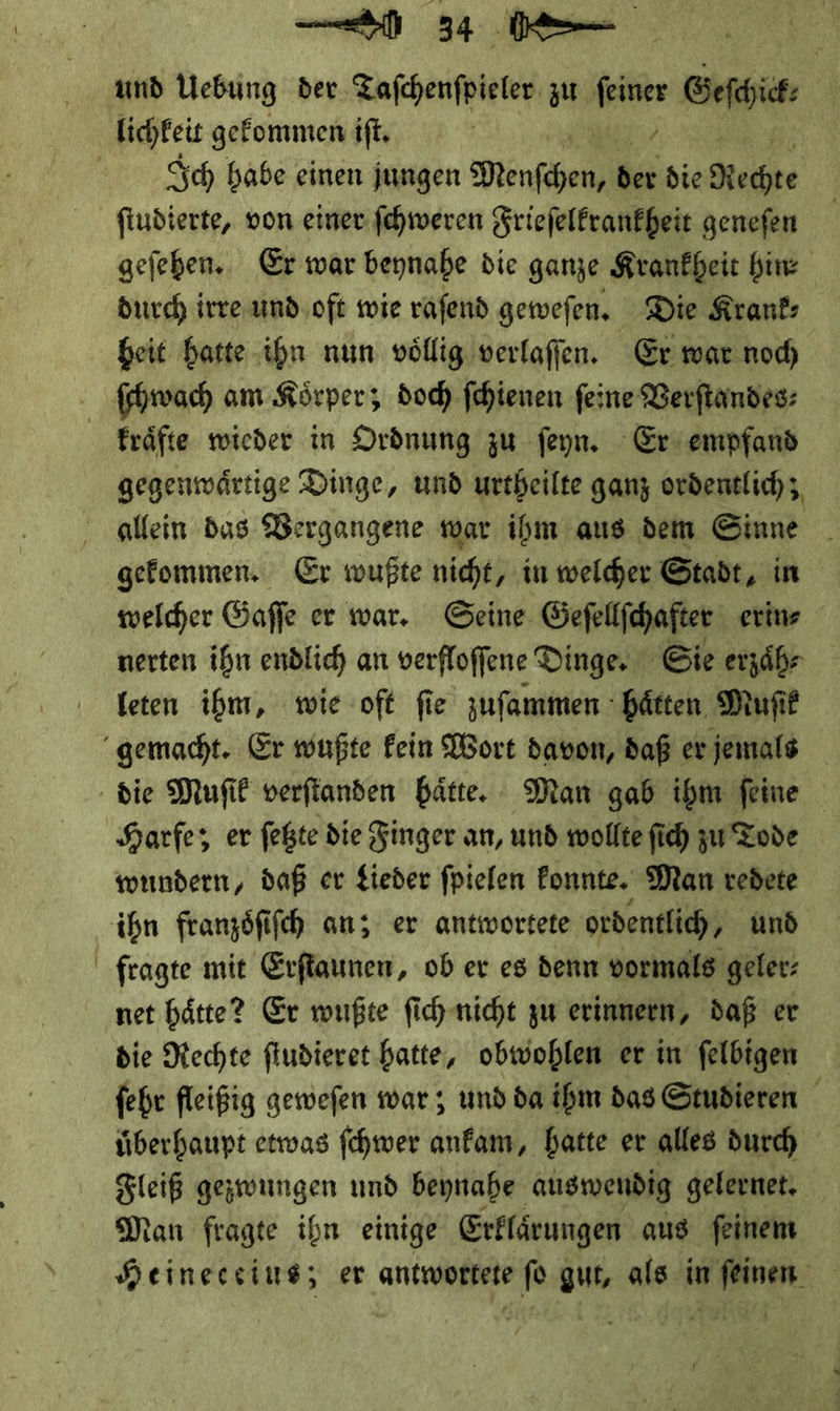 und Vebung der. Tafchenfpieler zu * Geſchick⸗ lichleit gekommen iſt. | Ich babe einen jungen Menſchen, * die Hechte fiudierte, von einer fehweren Frieſelkrankheit genefen geſehen. Er war beynabe die ganze Krankheit bin durch irre und oft wie raſend gewefen. Die Kran heit hatte ihn nun voͤllig verlaſſen. Er war noch ſchwach am Koͤrper; doch ſchienen feine Verftandes: Fräfte wieder in Ordnung zu feyn. Er empfand gegenwärtige Dinge, und urtheilte ganz ordentlich, allein das Vergangene war ihm aus dem Sinne gefommen. Er wußte nicht, in welcher Stadt, in welcher Gaffe er war. Geine Geſellſchafter erin⸗ nerten ihn endlich an verfloffene Dinge. ‚Sie erzaͤh⸗ leten ihm, wie oft ſie zuſammen haͤtten Muſik gemacht. Er wußte kein Wort davon, daß er jemals die Muſik verſtanden haͤtte. Man gab ihm ſeine Harfe; er ſetzte die Finger an, und wollte ſich zu Tode wundern, daß er Lieder fpielen Fonnte. Man redete ihn franzöfifch an; er antwortete ordentlich, und fragte mit Erſtaunen, ob er es denn vormals geler- net hätte? Er wußte ſich nicht zu erinnern, daß er die Nechte fiudieret hatte, obwohlen er in felbigen ſehr fleißig gewefen war ; und da ihm das Studieren überhaupt etwas ſchwer anfam, hatte er alles duch Fleiß gezwungen und beynahe auswendig gelernet. Man fragte ihn einige Erklärungen aus feinem Heineccius; er antwortete fü gur, als im feinen