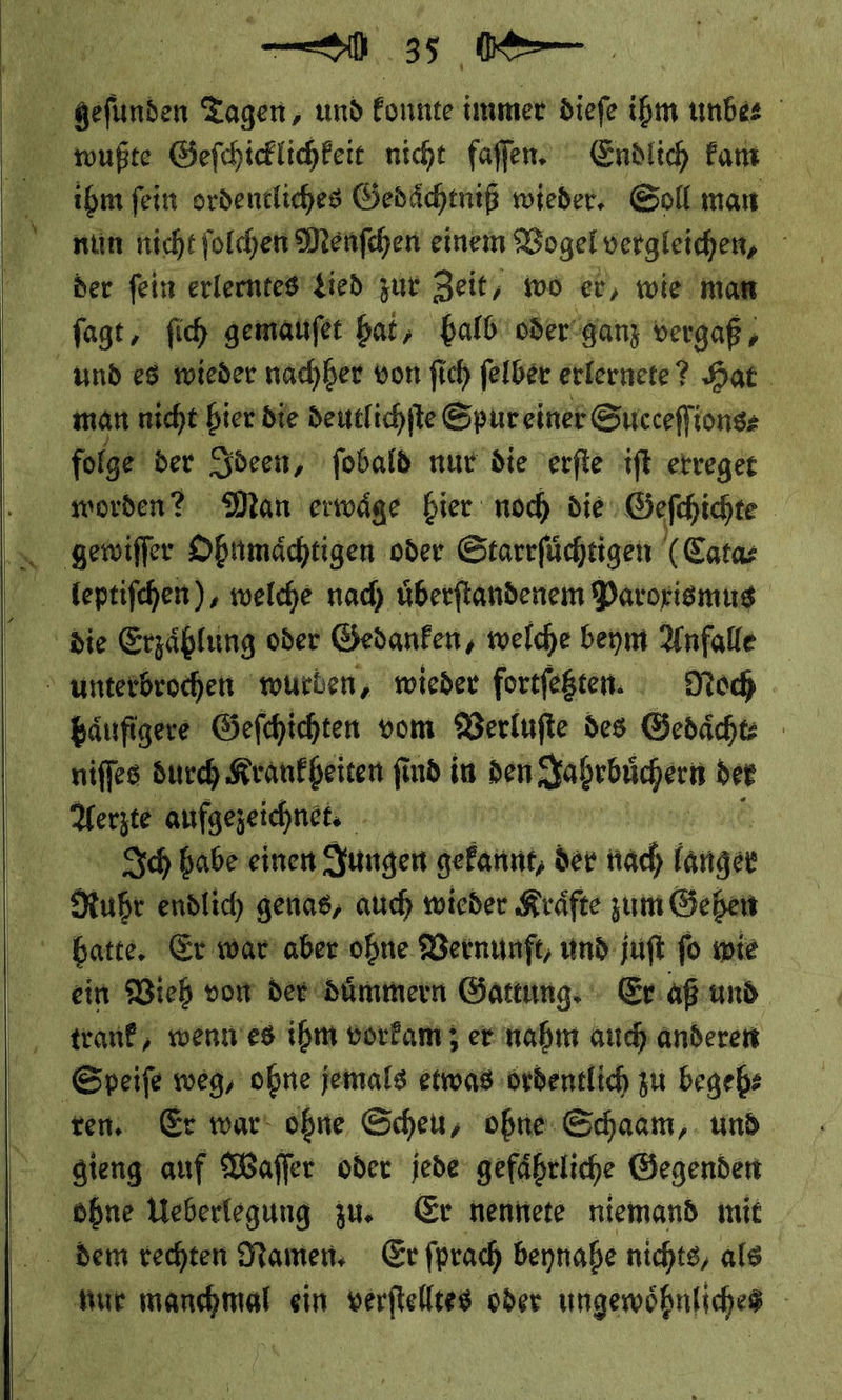     ee er Ze nun nicht ſolchen Menſchen einem Vogel vergleichen, der ſein erlerntes Lied zur Zeit, wo er, wie man und es wieder nachher von ſich ſelber erlernete? Hat. man nicht bier die deutl ichſte Spur einer Succeſſions⸗ folge der Ideen, ſobald nur die erſte iſt erreget worden? Man erwaͤge hier noch die Geſchichte | unterbrochen wurben, wieder fortfegten. Noch haͤufigere Geſchichten vom Verluſte des Gedaͤcht⸗ niſſes durch Krankheiten ſind in den en Jahrbuͤchern der Ich habe einen Jungen gekannt, der nach langer Ruhr endlich genas, auch wieder Kraͤfte zum Gehen ein Vieh von der duͤmmern Gattung: Er aß und trank, wenn es ihm vorkam; er nahm auch anderen ten, Er war ohne Scheu, ohne Schaam, und gieng auf Waffer oder jede: gefährliche Gegenden nur manchmal ein verſtelltes oder ungewöhnliches