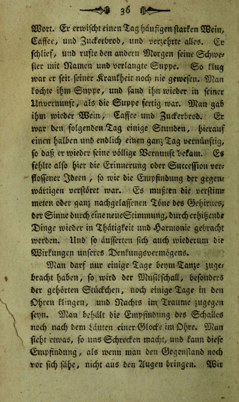 — \ — 36 — Wort. Er erwiſcht einen Tag häufigen fatfen Wein, Eaffee, und Zuckerbrod, und verzehrte alles. Cr ſchlief, und rufte den andern Morgen feine Schwer ſter mit Damen und verlangte Suppe, So Flug | war er feit.feiner Kranfbeic noch nie geweſen. Man kochte ihm Suppe, und fand ihn wieder in feiner ihm wieder Wein, Cafſee und Zuckerbrod. Er war den folgenden Tag einige Stunden, hierauf fo daß er wieder feine völlige Vernunft bekam. Es fehlte alfo hier die Erinnerung oder Succeffion ver- waͤrtigen verſtoͤret war. Es mußten die. verftime meten oder ganz nachgelaſſenen Toͤne des Gehirues, der Sinne durch eine neueStimmung, durch erhitzende Dinge wieder in Thaͤtigkeit und Harmonie gebracht Wirkungen unſeres Denkungsvermoͤgens. dan darf nur einige Tage beym Tanze zuge⸗ bracht haben, ſo wird der Muſikſchall, beſonders der gehoͤrten Stuͤckchen, noch einige Tage in den ſeyn. Man behaͤlt die Empfindung des Schalles noch nach dem Laͤuten einer Glocke im Ohre. Man Empfindung, als wenn man den Gegenſtand noch vor ſich fähe, nicht aus den Augen bringen. Wie