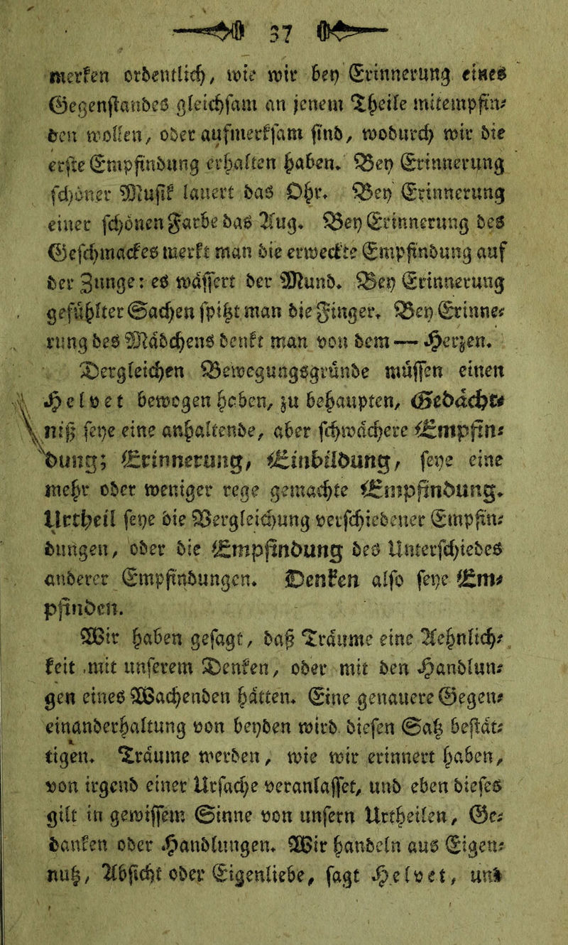 merken ordentlich, wie wir bey Erinnerung eines Gecgenſtandes gleichſam an jenem Theile mitempfin—⸗ ben wollen, oder aufmerkſam find, wodurch mir die erſte Empfindung erhalten haben. Bey Erinnerung | ſchoͤner Muſik lauert das Ohr. Bey Erinnerung einer ſchoͤnen Farbe das Aug. Bey Erinnerung des Geſchmackes merkt man die erweckte Empfindung auf der Zunge: es waͤſſert der Mund. Bey Erinnerung gefühlter Sachen ſpitzt man die Finger, Bey Erinne⸗ rung des Maͤdchens denkt man von dem — Herzen. | Dergleichen, Bewegungsgruͤnde muͤſſen einen N Heloet bewogen heben, zu behaupten, Gedaͤcht⸗ \Aniß feye.eine anhaltende, aber fchwäcere Empfin⸗ ung; Erinnerung, er feye eine mehr oder weniger rege gemachte Empfindung. Urtheil feye die Vergleichung verſchiedener Empfin⸗ dungen, oder die Empfindung des Unterſchiedes anderer Empfindungen. Denken alſo ſeye Em⸗ pfinden. a: — Wir haben geſagt, daß Träume eine Aehnlich⸗ Efit ‚mit unſerem Denken, oder mit den Handlun—⸗ gem eines Wachenden hätten, Eine genauere Gegen⸗ einanderhaltung von beyden wird. diefen Gaß beftätz tigen. Träume werden, wie wir erinnert haben, von irgend einer Lirfache veranlaſſet, und eben diefes gilt in gewiſſem Sinne von unfern Urtheilen, Ge: danken oder Handlungen. Wir handeln aus Eigen: mus, Abficht oder Eigenliebe, fagt Helwer, uns ’ »   