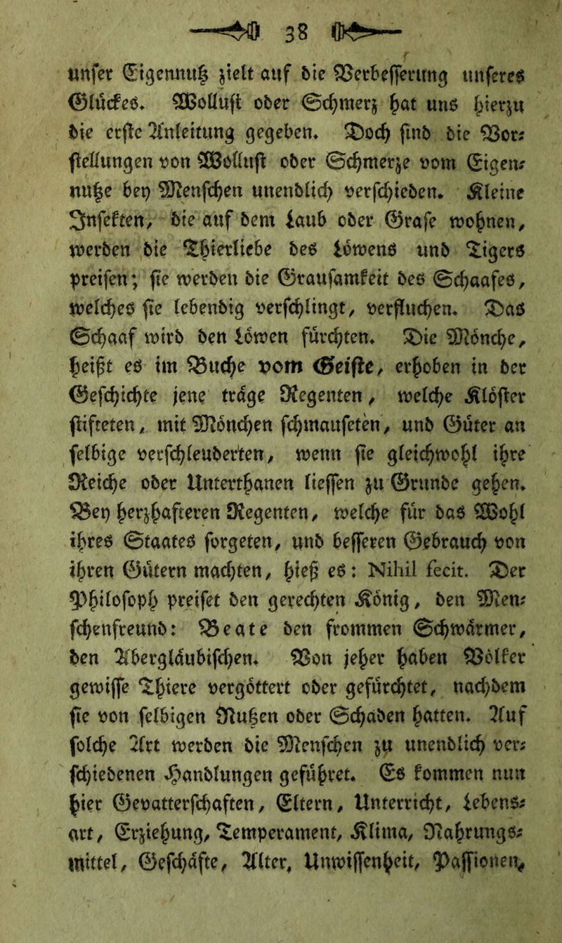 — 9 Is die erſte Anleitung gegeben. Doch find: die Bor: ſtellungen von Wolluſt oder Schmerze vom Eigenz nuße bey Menfchen unendlich verfchieden. Kleine Inſekten, die auf dem $aub oder Grafe wohnen, preiſen; fie werden die Graufamfeit des Schaafes, welches fie lebendig verfchlingt, verfluchen. Das heißt es im Bude vom Geifte, erhoben in ber Gefchichte jene träge Regenten, welche Klöfter füfteten,, mit Mönchen ſchmauſeten, und Güter an Ben berzbafteren Regenten, welche für das Wohl ihren Gütern machten, bieß es: Nihil feeit. Der Philofoph preifet den gerechten König, den Men fohenfreund: Beate den frommen Schwärmer, fie von feldigen Nutzen oder Schaden hatten. Auf folhe Art werden die Menfchen zu unendlic) ver: ſchiedenen Handlungen geführe. Es kommen nun bier Gevatterfchaften, Eltern, Unterricht, Lebens art, Erziehung, Temperament, Klima, Nahrungs: mittel, Geſchaͤfte, Alter, Unwiſſenheit, Paſſionen,