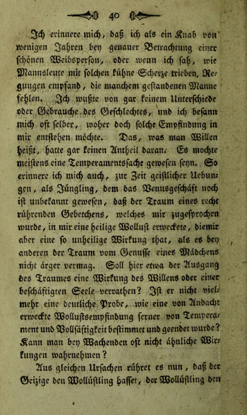 Ich erinnere. mich, daß ich als ein Knab von ſchoͤnen Weibsperfon, „oder wenn. ich. ſah, wie fehlen. Ich ‚wußte von gar, feinem Unterfehiede mich oft ſelber, woher doch fülche, Empfindung in. meiſtens eine Temperamentsſache geweſen ſeyn. So i wurde, in mir eine heilige Wolluſt erweckete, diemir nicht ärger vermag. Soll bier etwa der Ausgang des Traumes eine Wirkung des Willens oder einer beſchaͤftigten Geele verrathen? Iſt ser nicht viel⸗ mehr eine deutliche Probe, wie eine von Andacht Kann man bey Wachenden oft nie ähnliche er N fungen wahrnehmen? A Aus gleichen Urſachen eüßret es nun, daß der N Geizige den nu baſſet, der an. u vr