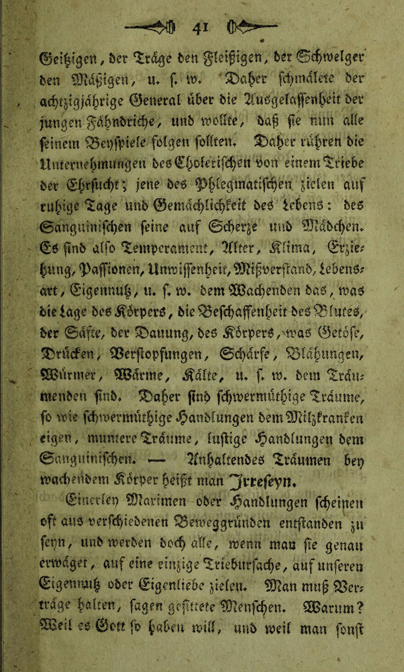 Bis ch. ae a — — 41 Is Si — der — den Beige, der Schwelger en fhmdtere ver     jungen und ** — Pi fie je nun alte Nr ſeinem Beyſpiele folgen ſollten. Daher ruͤhren die a des Choferifchen Yon einem Triebe der Ehrſucht; jene des Phlegmatiſchen zielen auf — — und Gemächlichkeit des Lebens: des Na, Sanguimiſchen feine auf Scherze und Maͤdchen. Es find alfo Temperament, Alter, Klima, Erzie: ‚bung, Paſſi ionen, Unwiſſ enheit, Mißverſtand Lebens⸗ “er, Eigennug, u. ſ. w. dem Wachenden das, was die Lage des Körpers, die Beſchaffenheit des B lutes, der Säfte, der Dauung, des Körpers, was Getöfe, Drücken, Verfiopfungen, Schärfe, Blähungen, Würmer, Wärme, Kälte, u. ſ. w. dem Traͤu⸗ menden find, Daher find fchwermürbige Träume, ſo wie ſchwermuͤthige Handlungen dem Milzkranken — eigen —— fuftige Handlungen dem Sanguiniſchen —Anhaltendes Träumen ‚bey wache den Körper heißt man Irreſeyn. Eherley Maximen oder Handlungen ſcheinen ‚oft aus verfchiedenen Beweggründe n entftanden zu ſehyn / und werden doch alle, wenn man ſie genau — erwaͤget/ auf eine einzige Teiebittfache, auf unſeren Eigennutz oder Eigenliebe zielen. Man muß Ver träge halten, fagen gefittete Menſchen. Warum? Weil es — fo rg will, und weil man fonft                 5,