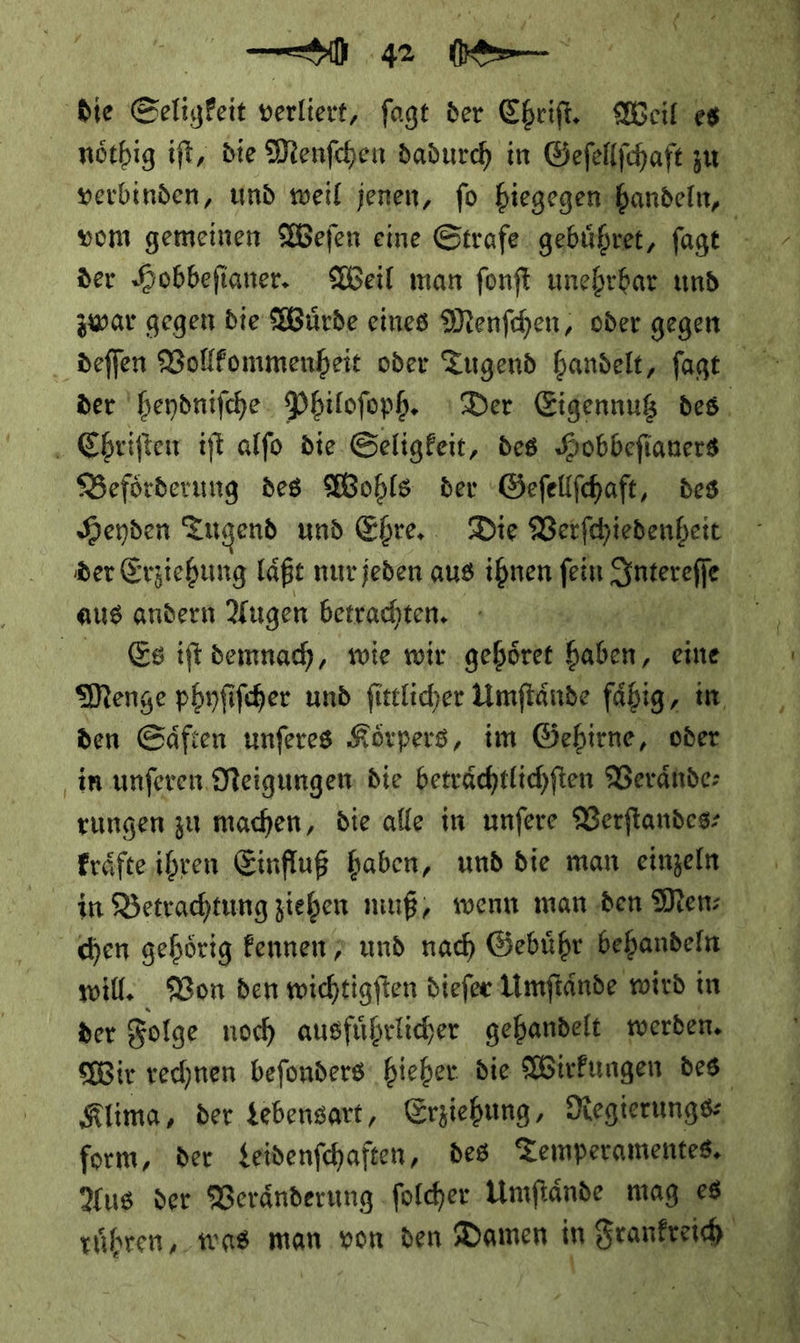 ! — verbinden, und weil jenen, fo hiegegen handeln, vom gemeinen Weſen eine Strafe gebühret, fagt u der Hobbefianer. Weil man fonft unehrbar und zwar gegen die Würde eines Menfchen, oder gegen der heydniſche Philoſoph. ı Der Eigennuß des. Beförderung des Wohls der ‚Gefellfhaft, des Heyden Tugend und Ehre, Die Verfchiedenbeit der Erziehung laͤßt nur jeden aus ihnen fein Intereſe Ex Es ift demnach, wie wir gehöret baden, eine —— — Menge phyſiſcher und ſittlicher Umſtaͤnde fähig, in den Saͤften unferes Körpers, im Gebirne, ober in unferen Neigungen: die beträchtlichften Veraͤnde⸗ rungen zu machen, die alle in unfere Verſtandes⸗ kraͤfte ihren Einfluß haben, und die man einzeln in Betrachtung ziehen muß, wenn man den Mens will. Von den wichtigſten dieſer Umſtaͤnde wird in der Folge noch ausfuͤhrlicher gehandelt werden. Wir rechnen beſonders hieher die Wirkungen des Klima, der Lebensart, Erziehung, Regierungs— form, der Leidenſchaften, des Temperamentes. Aus der Veraͤnderung ſolcher Umſtaͤnde mag es ruͤhren, was man von den Damen in Frankreich — _ * æ —8 ef — —