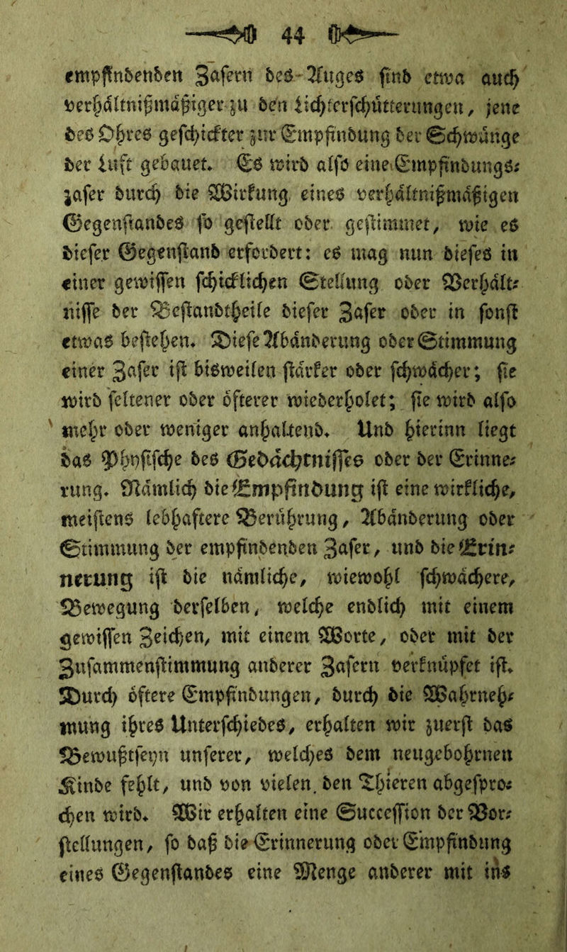 er ne | empfindenden Zaſern des Auges ſind etwa * des Ohres gefchiefter zn Einpfindung ber Schwuͤnge der Luft gebauet.. Es wird alfs eine Empfindungss zafer durch die Wirkung eines verhäftnigmäßigen Gegenſtandes ſo geſtellt oder. geftimmer, wie, es diefer Gegenfiandierfordert: es mag nun diefes in niſſe der Beſtandtheile dieſer Zaſer oder in ſonſt einer Zaſer iſt bisweilen ſtaͤrker oder ſchwaͤcher; ſie wird ſeltener oder oͤfterer wiederholet; ſie wird alſo das Phyſiſche des Gedaͤchtniſſes oder der Erinne⸗ Stimmung der empfindenden Zaſer, und die Erin: gewiſſen Zeichen, mit einem Worte, oder mit der Sufammenftimmung anderer Zafern verknuͤpfet iſt. Durch oͤftere Empfindungen, durch die Wahrneh⸗ mung ihres Unterſchiedes, erhalten wir zuerſt das Bewußtſeyn unſerer, welches dem neugebohrnen chen wird. Wir erhalten eine Succeffion der Bor: ftellungen, fo daß die Erinnerung oder Empfindung 