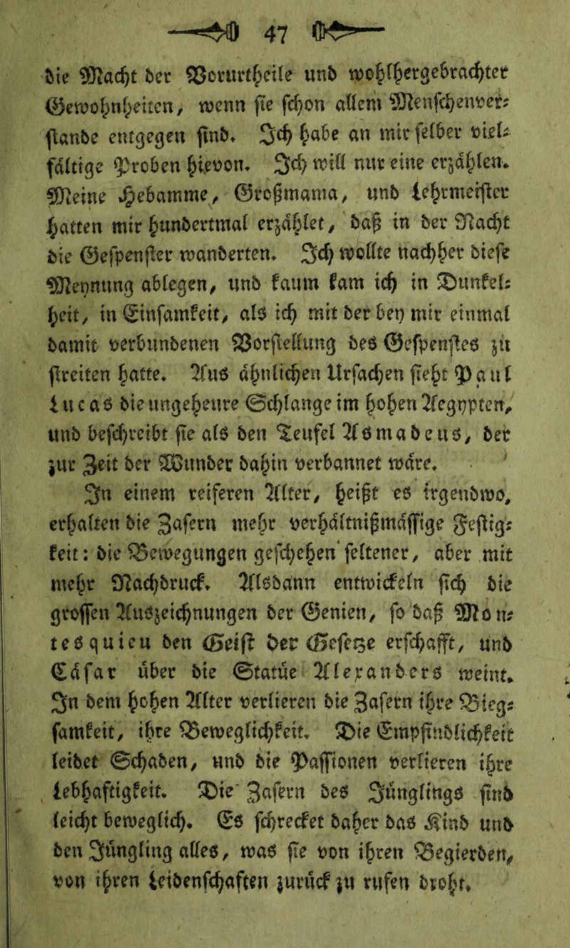 * Macht der Vorurtheile und wohlhergebrachter Gewohnheiten, wenn ſie ſchon allem Menſchenver⸗ ſtande entgegen ſind. Ich habe an mir ſelber viel⸗ faͤltige Proben hievon. Ich will nur eine erzählen. Meine Hebamme, Geoßmama, ı und Lehrmeifter hatten mir bundertmal erzähler, daß in der Nacht die Gefpenfter wanderten. Ich wollte nachher diefe Mennung ablegen, und Faum Fam ich in Dunfel: heit, in Einfamfeit, als ich mit der bey mir einmal damit verbundenen Vorſtellung des Gefpenftes zu ſtreiten hatte, Aus ähnlichen Urſachen ſiebt Paul Lueas die ungeheure Schlange im hohen Aegypten, und beſchreibt fie als den Teufel Asmadeus, der zur Zeit der Wunder dahin verbannet wäre, : | In einem veiferen Alter, heiße es irgendwo, erhalten die Zafern mehr verhäfmißmäffige Feftig: keit: die Bewegungen gefchehen feltener, aber mit mehr Nachdruck, Alsdann entwickeln fi bie groſſen Auszeichnungen der Genien, fo daß Mon: tes quien den Beift der Geſetze erfchafft, und | Cäfar über die Statuͤe Alexanders weint, In dem hohen Alter verlieren die Zafern ihre Bieg⸗ ſamkeit, ihre Beweglichkeit. Die Empfindlichkeie leidet Schaden, und die Paffionen verfteren ihre | debhaftigfeit. Die’ Zafern des Juͤnglings ſind leicht beweglich. Es ſchrecket daher das Kind und E4 den Yüngling alles, was fie von ihren Begierden, von ihren leidenſchaſten zuruͤck zu rufen droht,   