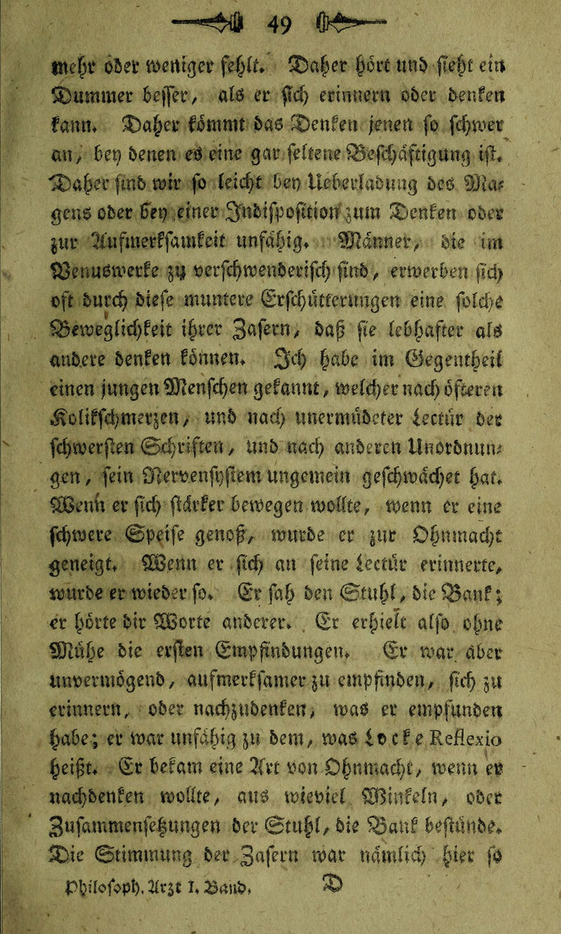  Se      Bere ir oder weniger fehlt. Daber hört und ſieht ein Dummer beſſer, als er ſich erinnern oder denken  an/ bey denen es eine gar ſeltene Befchäftigung iſt. gens oder. bey einer Indiſpoſition zum Denken oder — ———— unfaͤhig. Maͤnner/ die im Venuswerke zu verſchwenderiſch ſind, erwerben ſich oſt durch dieſe muntere Erſchuͤtterungen eine ſolche Beweglichkeit ihrer Zaſern, daß ſie lebhafter als  Kolikſchmerzen/ und nach unermuͤdeter Lectuͤr der ſchwerſten Schriften, und nach anderen Unordnun⸗ gen / fein Mervenſyſtem ungemein geſchwaͤchet bat. MWenht er ſich ſtaͤrker bewegen wollte, ‚wenn ev eine ſchwere Speife genoß, wurde er zur Obnmacht geneigt, Wenn er ſich an ſeine Lectuͤr erinnerte, wurde er wieder ſo. ‚Erfah den Stuhl, die Bank; er hoͤrte dir Worte anderer. Er erhielt alſo ohne unvermoͤgend, aufmerkſamer zu empfinden, ſich zu erinnern, oder nachzudenken, was. er empfunden habe; er war unfähig zu dem, was Lo ceke Reflexio heiße Er bekam eine Art von Ohnmacht, wenn er nachdenken: wollte, aus. wieviel, Winkeln, oder Zufammenfeßungen der Stuhl, die Bank beftünde, Die Stimmung. der Zaſern war naͤnlich bier ſo — Arzt 1J. Band⸗ D