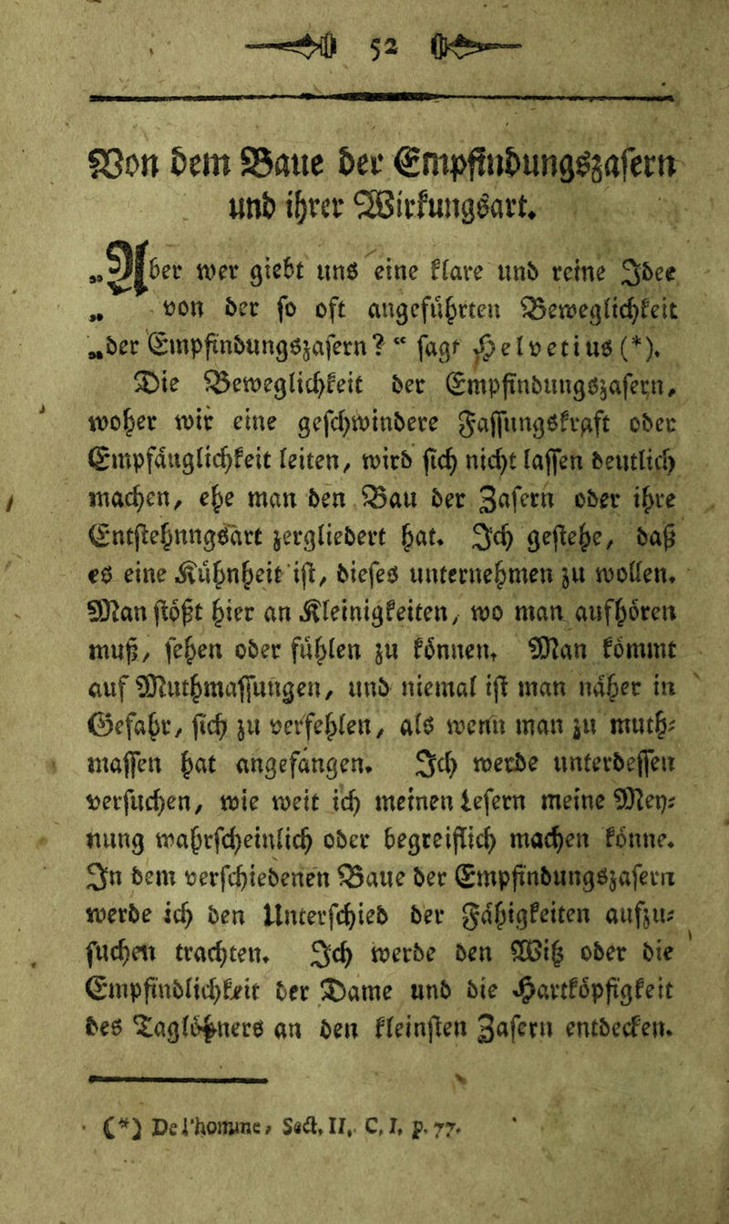  und ihrer Wirfungsart, der Empfindungszafern? ? = fagr 8 elvetius(*) Entſtehnngsart zergliedert hat. Ich geftehe, daß Man ftößt bier an Kleinigkeiten, wo man, aufhören auf Muthmaſſungen, und niemal iſt man näßer i in Gefabr, fich zu verfeblen, als wenn man zu muth⸗ maffen bat angefangen, Ich merde unterdeſſen * nung wahrſcheinlich oder begreiflich machen koͤnne. ſuchen trachten. Ich werde den Wiß oder die Empfindlichkeit der Dame und die Hartkoͤpfigkeit des Tagloͤßners an den kleinſten Zaſern entdecken.  * C) De l homme/ Sed, II, C,I, p.77.