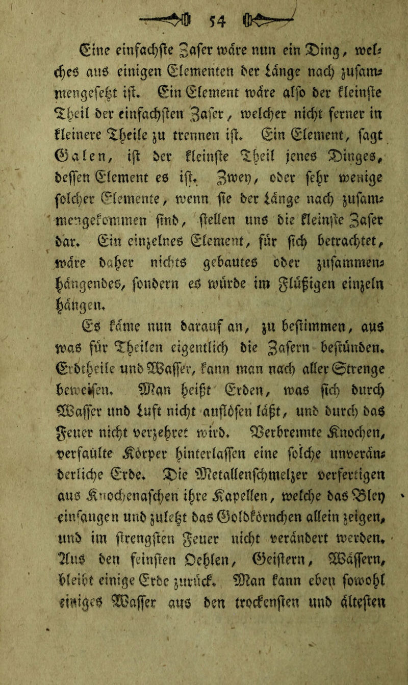 Eine einfachfte Zafer wäre nun ein Ding, wel: mengeſetzt iſt. Ein Element waͤre alſo der kleinſte Theil der einfachſten Zaſer, welcher nicht ferner in kleinere Theile zu trennen iſt. Ein Element, ſagt Galen, iſt der kleinſte Theil jenes Dinges, deſſen Element es iſt. Zwey, oder ſehr wenige ſolcher Elemente, wenn ſie der Laͤnge nach zuſam⸗ mengekommen find, ſtellen uns die kleinſte Zaſer dar. Ein einzelnes Element, fuͤr ſich betrachtet, waͤre daher nichts gebautes oder zuſammen⸗ haͤngendes, ſondern es wuͤrde im Fluͤige einzeln £ hängen, Es kaͤme num darauf an, zu beftlmnen; aus was fuͤr Theilen eigentlich die Zaſern beſtuͤnden. Exrvbtheile und Waſſer, kann man nach alter Strenge beweifen. Man beißt‘ Erden, mwas fi ch durch Waſſer und Luft nicht auflöfen läßt, und durch dag Feuer nicht verzebrer wird. Verbrennte Knochen, verfaulte Körper hinterlaffen eine folche unveräns derlihe Erde, Die Metallenfchmelzer verfertigen aus Krochenafchen ihre Kapellen, welche das Bley einfangen und zuletzt das Goldkoͤrnchen allein zeigen, und im firengften Feuer nicht verändert werden, - Aus den feinftien Oehlen, Geiſtern, Waͤſſern, bleibt einige Erde zuruͤckk. Man kann eben fowohl einiges Waſſer aus den trockenſten und dlteften u