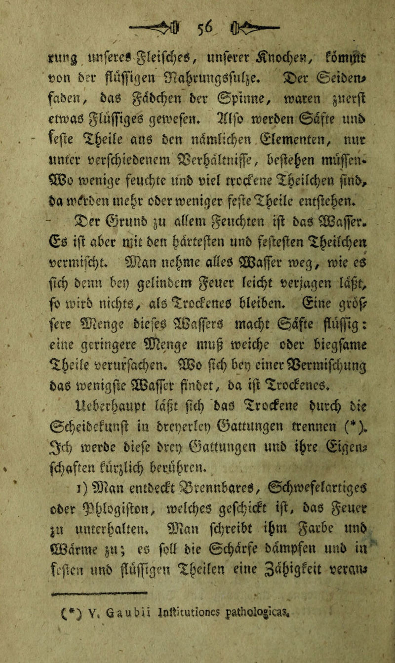 faden, das Fädchen der Spinne, waren zuerft Wo wenige feuchte und viel trockene Theilchen ſind, Es ift aber mie den bärteften und fefteften Theilchen vermiſcht. Man nehme alles Waſſer weg, wie es fich denn bey gelindem Feuer leicht veriagen laͤßt, ſo wird nichts, als Trockenes bleiben. Eine größ fere Menge diefes Waſſers macht Säfte: fluͤſig: eine geringere Menge muß weiche oder biegfame Theile verurfachen. Wo fich bey einer Vermiſchung das wenigfie Waſſer findet, da if Trocfenes, Sch werde diefe drey Öattungen und ibre Eigen: (haften Eürzlich berühren. **  zu unterhalten. Man ſchreibt ihm Farbe und  (*) V. Gaubii Inftitutiones pathologicas. Ir Ki