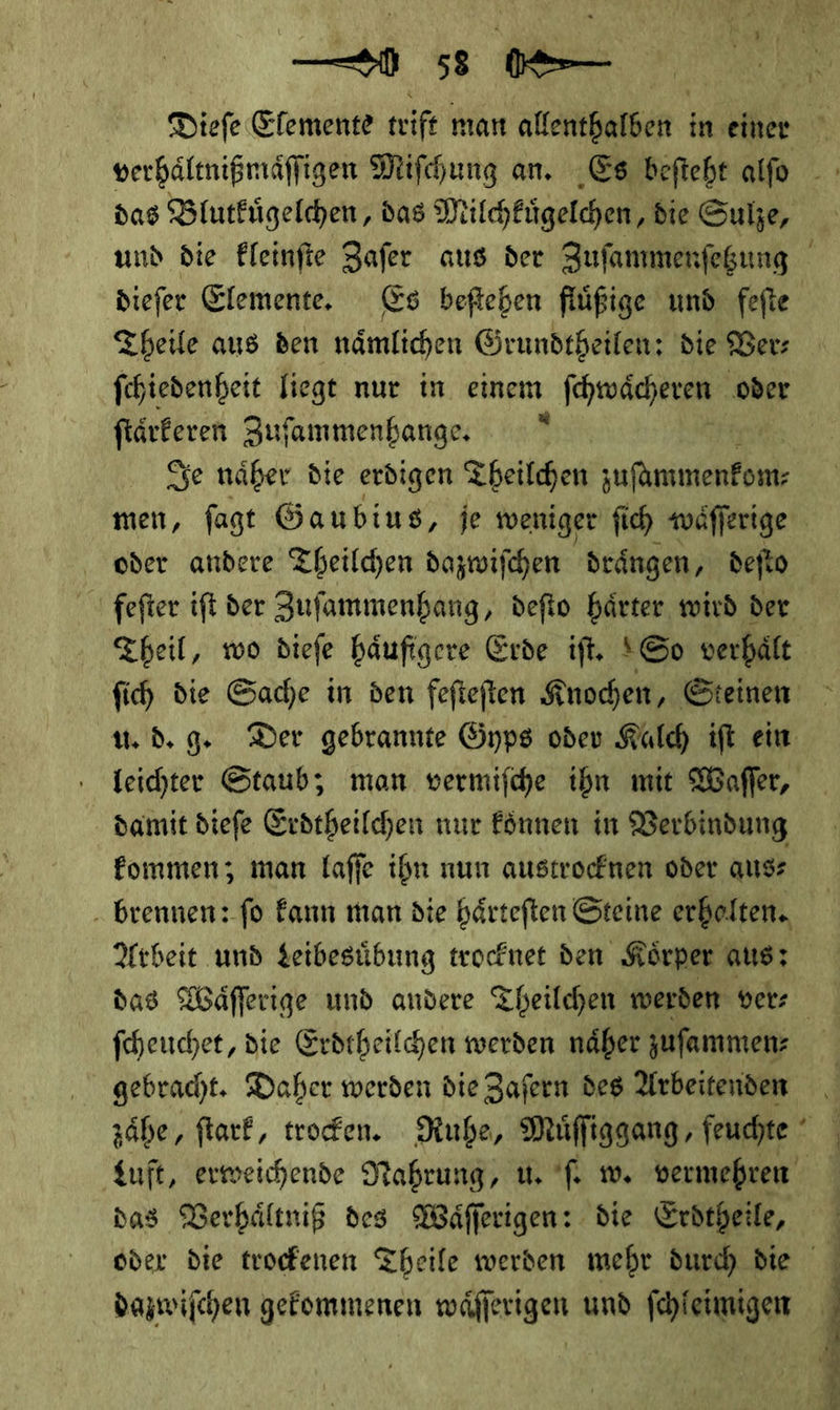 — Vů- Dieſe Elemente teife man allec in einer diefer Elemente. Es befteben flüßige und fefte Theile aus den nämlichen Grundtheilen: die Ver— ſtaͤrkeren Zuſammenhange. * Je naͤher die erdigen Theilchen — oder andere Theilchen dazwifchen drängen, deſto feſter ifi der Zufammenhang, defto härter, wird der Theil, wo diefe häufigere Erde iſt. So verhält fih die Sache in den fefteften Knochen, Steinen u. d. g. Der gebrannte Gyps oder Kalch ift ein damit diefe Erdtheilchen nur Eönnen in Verbindung fommen; man laffe ihn nun austrocknen oder aus: . brennen: fo kann man die härteften Steine erhelten. Arbeit und Leibesuͤbung trocknet den Körper aus: fcheuchet, die Erdtheilchen werden näher jufammen: gebracht. Daher werden die Zafern des Arbeitenden das Verhaͤltniß des MWäfferigen: die Erdtheile, dazwifchen gekommenen waͤſſerigen und ſchleimigen