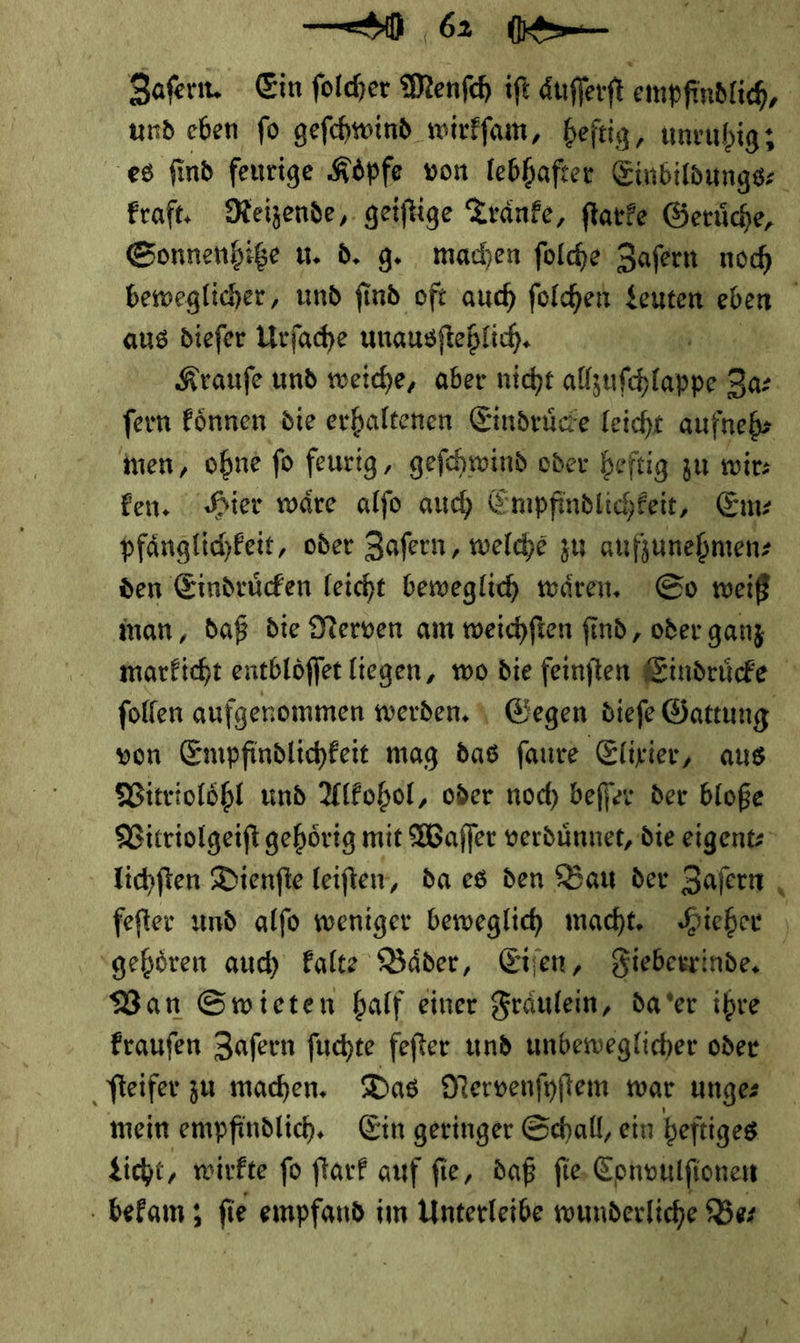 Zafern. Ein folder Menfch ift Aufferft empfindlich, und eben fo geſchwind wirkfam, heftig, unruhig; es find feurige Koͤpfe von lebhafter Einbildungs⸗ kraft. Reizende, geiſtige Traͤnke, ſtarke Geruͤche, Sonnenhitze u. d. g. machen ſolche Zaſern noch beweglicher, und ſind oft auch ſolchen Leuten eben aus dieſer Urſache unausſtehlich. | Krauſe und weiche, aber nicht allzufchlappe Za⸗ fern koͤnnen die erhaltenen Eindrüce Leicht aufnebs ten, ohne fo feurig „ geſchwind oder heftig: zu wir: fen. Hier wäre alfo auch Empfindlichkeit, Em: pfänglichfeit, oder Zafern, welche zu aufjunehmen: den Eindrücken leicht beweglich wären. So weiß man, daß die Nerven am mweichften find, oder ganz marficht entblöffer liegen, wo die feinften Eindrücke folfen aufgenommen werden. 4 Gegen diefe Gattung von Empfindlichkeit mag das faure Elixier, aus Bitriolöhl und Alkohol, oder noch beffer der bloße Vitriolgeift gehörig mit Waſſer verdünnet, die eigentz lichſten Dienfte leiften, da es den Bau der Zafern fefter und alfo weniger beweglich macht. Hieher ' ‘gehören auch Falte Bäder, Eiien, Fieberrinde. Ban Swieten half einer Fräulein, da er ihre fraufen Zafern ſuchte fefter und unbeweglicher oder. ſteifer zu machen. Das Nervenſyſtem war unge mein empfindlich, Ein geringer Schall, ein beftiges Kicht, wirkte fo ſtark auf fie, daß fie Convulſionen . befam; ſ e empfand im Unterleibe wunderliche Be⸗