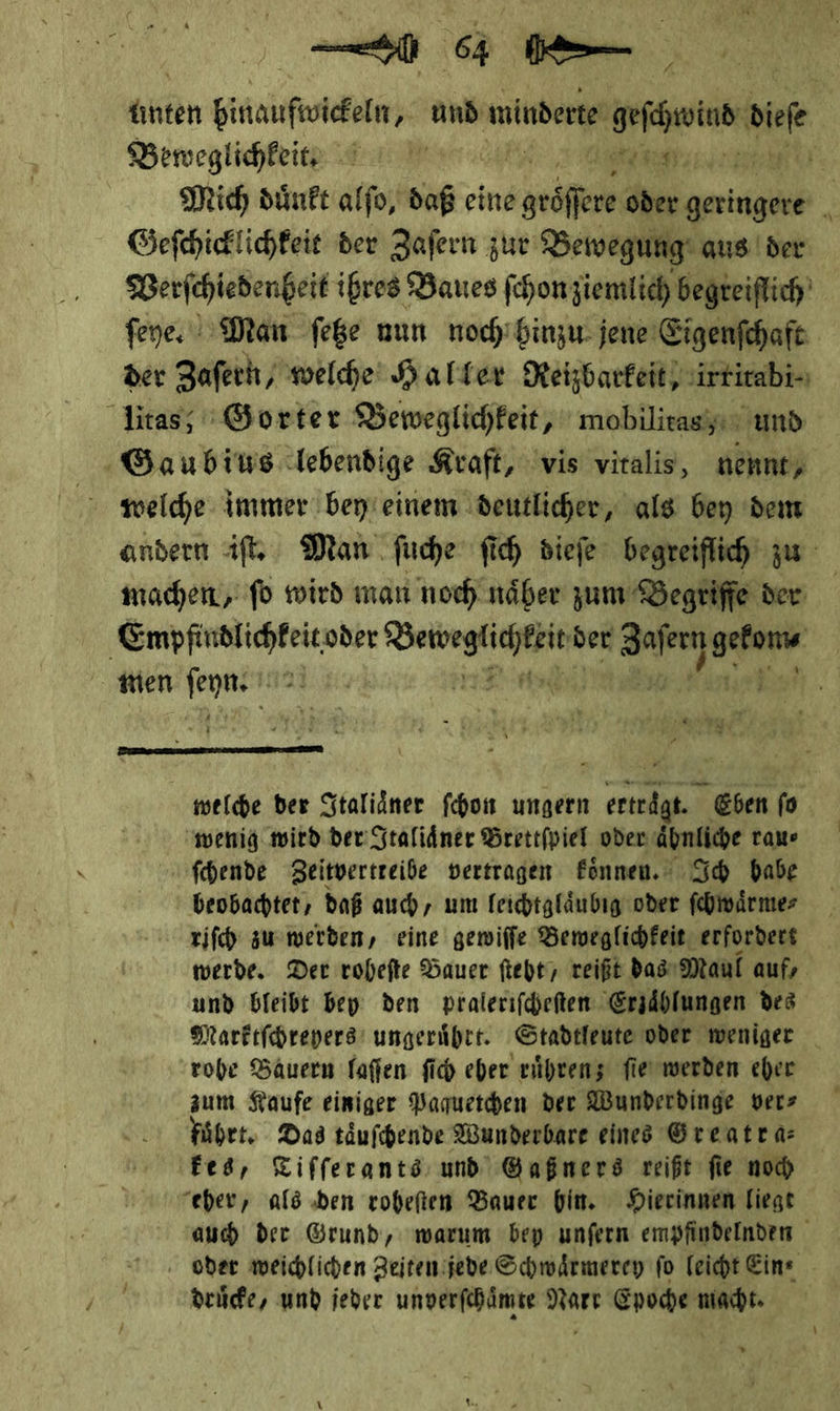 d Beweglichkeit —J—— Geſchicklichkeit der Zaſern zur Bewegung aus der der Zaferh welche Halter Reizbarfeit, irtirabi- machen, fo wird man noch näher zum Begriffe der wien * *  wenig wird der Italiaͤner Brettſpiel oder äbnliche rau⸗ ſchende Zeitvertreibe vertragen koͤnnen. Ich babe beobachtet, daß auch, um leichtglaͤubig oder ſchwaͤrme⸗ riſch zu werden, eine gewiſſe Beweglichkeit erfordert werde. Der roheſte Bauer ſteht, reift das Maul auf, und bleibt bey den pralerifheften Erzählungen des - rohe Bauern laſſen ſich eher ruͤhren; ſie werden eher zum Kaufe einiger Paquetchen der Wunderdinge ver⸗ führt. Das taͤuſchende Wunderbare eines Greatra: ‚Fed, Tiſſerants und Gaßners reißt fie noch “eher, als den roheſten Bauer hin. Hierinnen liegt ‚ oder weichlichen Zeiten jede Schwärmerey fo leicht Ein⸗ druͤcke, und jeder unverſchaͤmte Nart Epoche