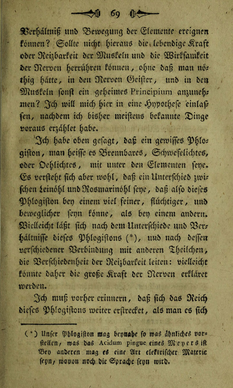 Berbaltniß und Bewegung der Elemente ereignen | koͤnnen? Sollte nicht hieraus dies lebendige Kraft oder Reizbarkeit der Muskeln und die Wirkſamkeit der Nerven herruͤhren können, ohne daß man noͤ⸗ thig hätte, im den Nerven Geifter, und in den Muskeln fonft ein geheimes Principium anzuneh: men? Ich will mich bier in eine Hypotheſe einlaf ſen, nachdem ich bisher meiftens bekannte Dinge voraus erzaͤhlet habe. Ich habe oben gefagt, daß ein gewiſſ es Phlo⸗ ine; man heiffe es Brennbares, Schwefelichtes, oder Dehlichtes, mit unter den Elementen feye. Es verfteht fich aber wohl, daß ein Linterfehied zwi⸗ ſchen Leinoͤhl und Rosmarinöhl feye, daß alfo diejes Phlogiſton bey einem viel feiner, flüchtiger, und beweglicher feyn Eönne, als bey einem andern, Vielleicht laͤßt fich nach dem Unterfchiede und Vers haͤltniſſe diefes Phlogiſtons (*), und nach deſſen 3 verſchiedener Verbindung mit anderen Theilchen, N die Verſchiedenheit der Reizbarkeit leiten: vielleicht koͤnnte daher die große Kraft der Nerven erklaͤret werden. | h Sch muß vorher erinnern, daß fich das Reich dieſes Phlogiftons weiter erfirecfet, als man es ſich       () Unfer Phlogifton mag beynahe fo mas ähnliches vor⸗ &gt; fielen, was das Acidum pingue eines Meyers iſt | Dev anderen mag es eine Art efeftrifcher Materie 0 feons wovon noch die Sprache feyn wird. 