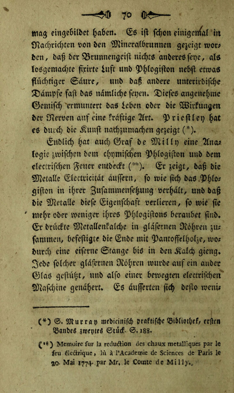 % Nachrichten von den Mineralbrunnen gezeigt wor⸗ den, daß der Brunnengeiſt nichts anderes ſeye, als losgemachte fixirte Luſt und Phlogiſton nebſt etwas fluͤchtiger Saͤure, und daß andere unterirdiſche Gemiſch ermuntert das Leben oder die Wirkungen der Nerven auf eine kraͤftige Art. Prieſtley bat es durch die Kunft nachzumachen gezeigt (*). = Endlich bat auch Graf de Milly eine Ana⸗ logie zwiſchen dem chymifchen Phlogifton und dem Metalle Electricitaͤt aͤuſſern, fo wie ſich das Phlo⸗ giſton in ihrer Zuſammenſetzung verhaͤlt, und daß die Metalle dieſe Eigenſchaft verlieren, ſo wie ſie mehr oder weniger ihres Phlogiſtons beraubet ſind. ſammen, befeſtigte die Ende mit Pantoffelholze, wo⸗ durch eine eiſerne Stange bis in den Kalch gieng. Jede ſolcher glaͤſernen Roͤhren wurde auf ein ander — genaͤhert. Es aͤuſſerten ſi ch —* weni⸗ P  (*) ©. Murray medieiniſch — Vlbliothet, Er Bandes zweytes Stud. ©. 188. ER | C**) Memoire fur la reduction des chaux metalliques par le feu &amp;ledtrique, Iü A l’Academie de Sciences de Paris le 20. Mai 1774. par Mr, le Comte de Milly, 7