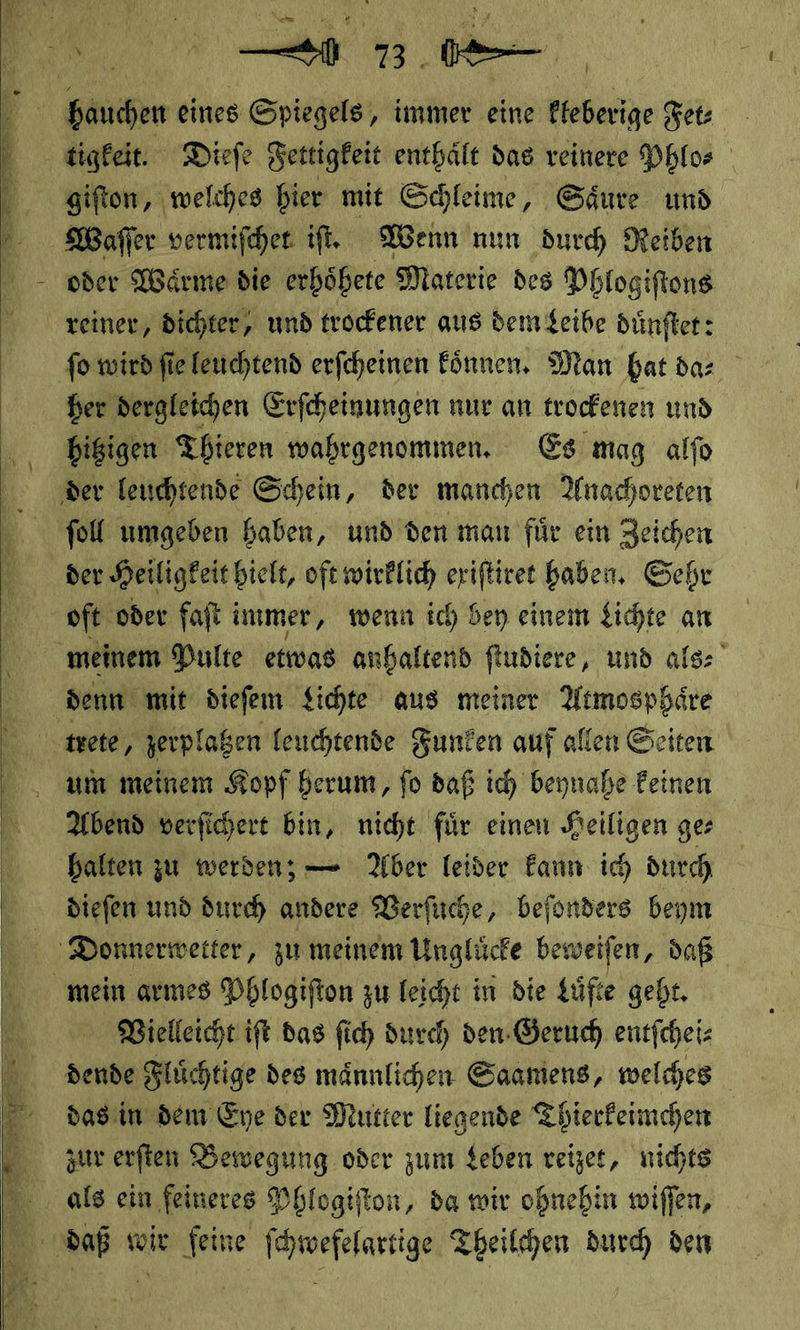 Be er en ;    hauchen eines Spiegels, immer eine kleberige Fet⸗ tigkeit. Dieſe Fettigkeit enthaͤlt das reinere Phlo⸗ giſton, welches hier mit Schleime, Saͤure und oder Waͤrme die erhoͤhete Materie des Phlogiſtons reiner, dichter, und trockener aus dem Leibe duͤnſtet: ſo wird ſie leuchtend erſcheinen koͤnnen. Man hat da⸗ her dergleichen Erſcheinungen nur an trockenen und hitzigen Thieren wahrgenommen. Es mag alfo foll umgeben haben, und den man für ein Zeichen der Heiligkeit hielt, oft wirklich eriftiret haben, Geht oft oder falt immer, wenn ich bey einem Lichte an meinem Pulte etwas anhaltend fludiere, und als⸗ denn mit diefem Sichte aus meiner Atmosphäre um meinem Kopf herum, ſo daß ich beynahe keinen Abend verſichert bin, nicht für einen Heiligen ge: halten zu werden; — Aber leider kann ich durch diefen und durch andere Verſuche, befonders beym Vielleicht ift das fich durch den: Geruch entfcheis dende Flüchtige des männlichen Saamens, welches das in dem Eye der Mutter liegende Thierkeimchen zur erſten Bewegung oder zum Leben reizet, nichts als ein feineres Phlogiſton, da wir ohnehin wiſſen,