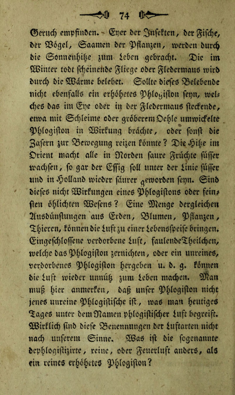 — ae Geruch empfinden. &lt; Eyer der Inſekten, der Fifche, der Vögel, Saamen der Pflanzen, werden durch die Sonnenhitze zum Leben gebracht. Die im Winter todt feheinehde Fliege oder Fledermaus wird durch die Waͤrme belebet. Sollte dieſes Belebende nicht ebenfalls ein erhoͤhetes Phlogiſton ſeyn, wel⸗ ches das im Eye oder in der Fledermaus ſteckende, etwa mit Schleime oder groͤberem Oehlen umwickelte Phlogiſton in Wirkung braͤchte, oder ſonſt die Zaſern zur Bewegung reizen koͤnnte? Die Hitze im Orient macht alle in Norden ſaure Fruͤchte ſuͤſſer wachſen, ſo gar der Eſſig ſoll unter der Linie ſuͤſſer und in Holland wieder fänrer geworden ſeyn. Sind diefes nicht Wirkungen eines Phlogiftons oder feinz fien öhlichten Wefens ? Eine Menge dergleichen Ausdünftungen aus Erden, Blumen, Dflanzen , Thieren, Eönnen die Luft zu einer gebensfpeife Bringen. Eingefchloffene verdorbene Luft, faulende Theilchen, welche das Phlogiſton zernichten, oder ein unreines, verdorbenes Phlogifton hergeben: u. d. 9. koͤnnen die Luft wieder unnütz zum Leben machen Man muß bier anmerken, daß unfer Phlogiſton nicht jenes unreine Phlogiftifche ift., was man heutiges Tages unter dem Namen phlogiſtiſcher Luft begreift. Wirklich find dieſe Benennungen der Luftarten nicht nach unferem Ginne, Was ift die fogenannte dephlogiftizirte, reine, oder Feuerluft anders, als ein reines erhoͤhetes Phlogifton ? P !