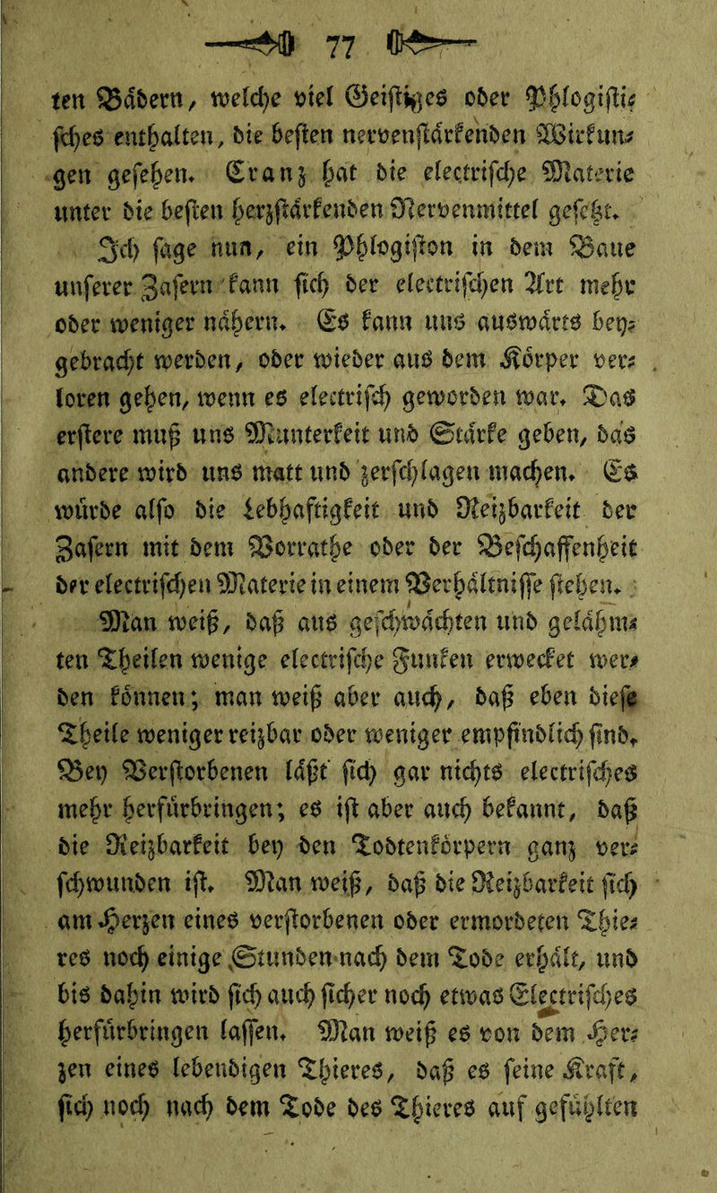     11 ‚ten Bädern, welche viel Geiſtiges oder Phlogiftie ſches enthalten, die beſten nervenſtaͤrkenden Wirkun⸗ gen geſehen. Cranz hat die electriſche Materie unter die beſten herzſtarkenden Nervenmittel geſetzt. Ich füge hun, ein Phlogiſton in dem Baue unferer Zafern Fannı fich der electrifchen Art mehr ‚oder weniger nähern. - Es kann uns auswärts bey: gebracht werden, oder wieder aus dem Körper ver⸗ foren geben, wenn es elestrifch geworden war, Das ‚erftere muß uns Munterkeit und Staͤrke geben, das andere wird uns matt und zerfehlagen machen. - Es würde alfo die Lebhaftigkeit und Reizbarkeit der Zafern mit dem Vorrathe oder der Beſchaffenheit der electriſchen Materie in einem Verhaͤltniſſe ſtehen. Man weiß, daß aus geſchwaͤchten und gelähms ee wenige electriſche Funken’ erwecket wers den fönnen; man weiß aber auch, daß eben dieſe Theile weniger reizbar oder weniger empfindlich find, Bey Verftorbenen laͤßt ſich gar nichts: elertrifches mehr herfuͤrbringen; es ift aber auch bekannt, daß | die Reizbarkeit bey den Todtenförpern ganz ver: ſchwunden iſt. Man weiß, daß die Reizbarkeit ſich am Herzen eines verſtorbenen oder ermordeten Thie⸗ res noch einige Stunden nach dem Tode erhaͤlt, und bis dahin wird ſich auch ſicher noch etwas Electriſches herfuͤrbringen laſſen. Man weiß es von dem ‚Herz em eines-lebendigen Thieres, daß es feine Kraft, ſich noch nach dem Tode des Thieres auf gefünlten