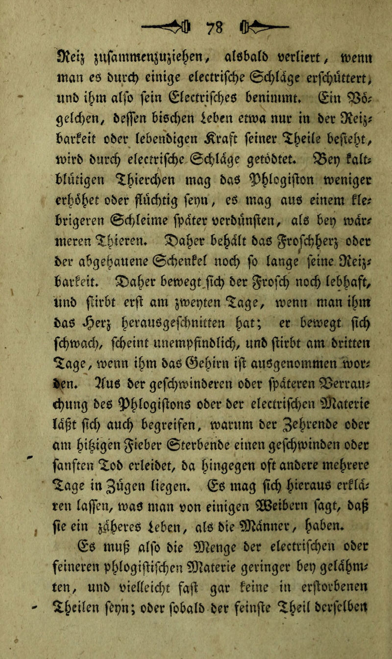 — 73 — | Meiz zufammenjiziehen, alsbald verliert, wenn man es durch einige electrifche Schläge’ erſchuͤttert und ihm alfo fein Electriſches benimmt. Ein Vo— gelchen, deflen bischen Leben etwa nur in der Reiz⸗ x barkeit oder lebendigen Kraft feiner Theile beſteht, wird durch electriſche Schlaͤge getoͤdtet. Ben kalt—⸗ bluͤtigen Thierchen mag das Phlogiſton weniger erhoͤhet oder fluͤchtig ſeyn, es mag aus einem fle brigeren Schleime ſpaͤter verduͤnſten, als bey waͤr⸗ meren Thieren. Daher behaͤlt das Froſchherz oder der abgehauene Schenkel noch fo lange ſeine Reiz⸗ barkeit. Daher bewegt ſich der Froſch noch lebhaft, und ſtirbt erſt am zweyten Tage, wenn man ihm das Herz herausgeſchnitten hat; er bewegt ſich ſchwach, ſcheint unempfindlich, und ſtirbt am dritten Tage, wenn ihm das Gehirn iſt ausgenommen wor⸗ den. Aus der geſchwinderen oder ſpaͤteren Verrau⸗ chung des Phlogiſtons oder der electriſchen Materie laͤßt ſich auch begreifen, warum der Zehrende oder am hitzigen Fieber Sterbende einen geſchwinden oder fanften Tod erleidet, da hingegen oft andere mehrere  Zage in Zügen liegen, Es mag ſich bieraus erklaͤ⸗ zen laffen, was man von einigen Weibern fagt, daß ſie ein zäberes geben, als dte Männer, haben, Es muß alſo die Menge der electrifchen oder feineren phlogiftifchen Materie geringer bey gelaͤhm⸗ ten, und vielleicht faſt gar keine in erſtorbenen Theilen ſeyn; oder ſobald der feinſte Theil derſelben