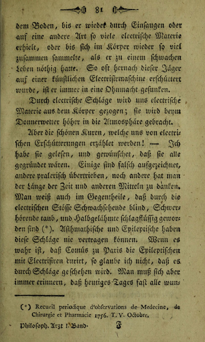     dem Boden, bis er wiedet durch Einſaugen oder zuſammen ſammelte, als er zu einem ſchwachen Durch eleetriſche Schlaͤge wird uns electriſche Materie aus.dem Körper gezogen; fie wird beym Donnerweiter höher in die Atmosphäre gebracht. . Aber die fehönen Kuren, welche uns von electri⸗ fhen Erſchuͤtterungen erzählee werden! — Sch babe fie gelefen, und gewuͤnſchet, daß fie alle der $änge der Zeit und anderen Mitteln zu danken, Man weiß auch im Gegentheile , daß durch die electriſchen Stöffe Schwachſehende blind, Schwer diefe Schläge nie vertragen Eönnen Wenn es  (+) Recucil periodique d’obfervations de-Medecine, de Chirurgie et Pharmacie 1756, T. V. Odtobre, Philoſoph. Arzt PNBand ˖ F we)