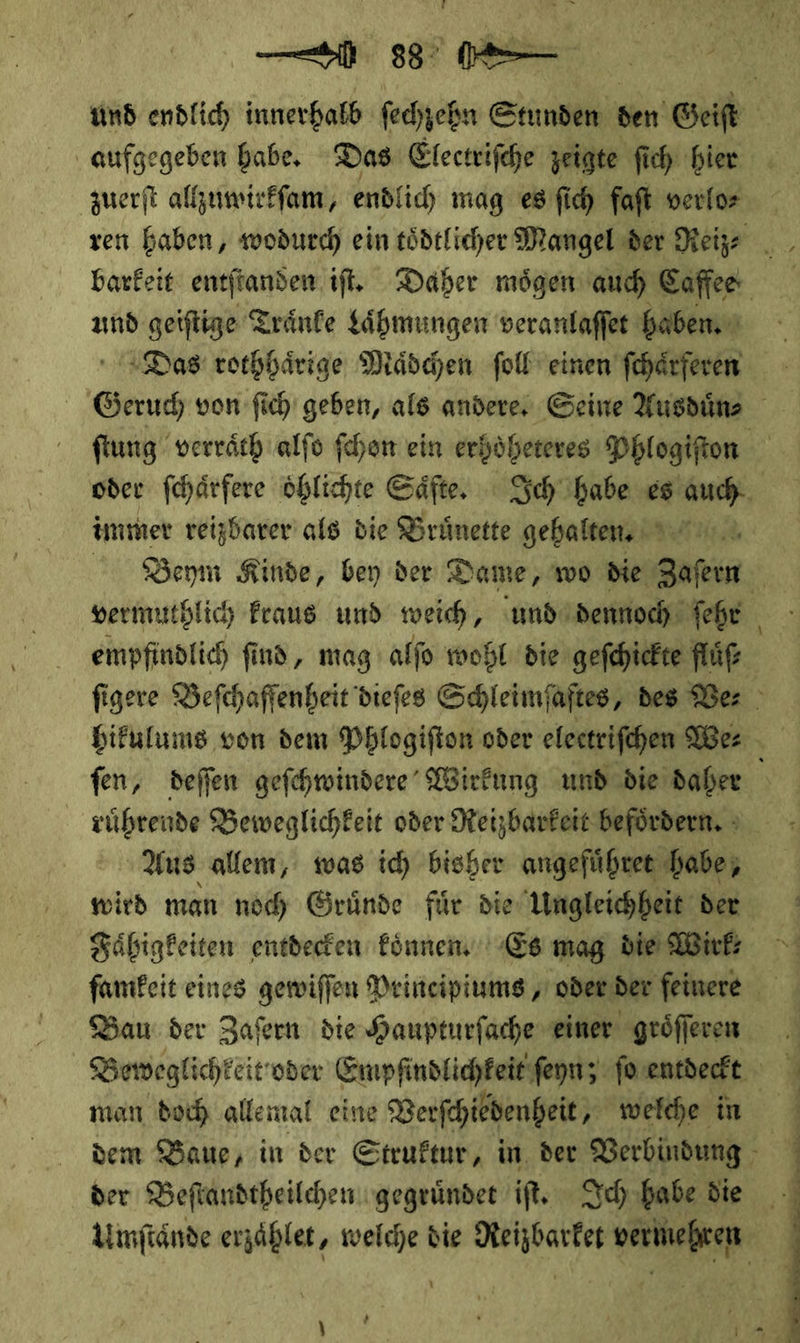 re | und endlich innerhalb ſechzehn Stunden den Geiſt f aufgegeben babe, Das Electrifche zeigte fich bier zuerſt allzuwirkſam, endlich mag es ſich faft verlor und geiſtige Traͤnke Laͤhmungen veranlaſſet haben. Das‘ rothhaͤrige Mädchen ſoll einen ſchaͤrſeren | Geruch von ſich geben, als andere, Seine Ausduͤn⸗ ſtung verraͤth alſo fchon ein erhoͤheteres Phlogiſton | oder fchärfere öhlichte Säfte, Sch babe es auch immer reizbarer als die Brünette gehalten, = Beym Kinde, bey der Dame, wo die Zafeın vermuthlich raus und weich, und dennoch ſehr empfindlich ſi ſind, mag alſo wohl die geſchickte fluͤſ⸗ ſigere Beſchaffenheit dieſes Schleimſaftes, des Ve⸗ hikulums von dem Phlogiſton oder electriſchen We⸗ fen, deſſen geſchwindere Wirkung und die daher \ ruͤhrende Beweglichkeit oder Reizbarkeit befördern. &gt; Aus allem, was id) bisher angeführee habe, wird man noch Gründe für die Ungleichheit der Fähigkeiten entdecken können Es mag die Wirk: Bau der Zaſern die Haupturſache einer groͤſſeren Beweglichkeit‘ oder Empfindlichkeit ſeyn; ſo entdeckt man doch allemal eine Verſchiedenheit welche in dem Baue, in der Struktur, in, der Verbindung der Beftandtheilchen gegründet iſt. Sc) babe Be | Umftände erzählen, — die ———— — J. 