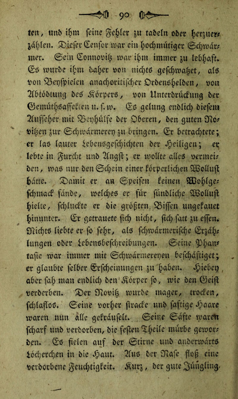 — mer. Sein Connovitz war ihm immer zu lebhaft. Es wurde ihm daher von nichts geſchwatzet als von Beyſpielen anachoritiſcher Ordenshelden von Abtoͤdtung des Koͤrpers, von Unterdruͤckung der Aufſeher mit Beyhuͤlfe der Oberen, den guten No⸗ J * den, was nur den Schein einer koͤrperlichen Wolluſt hielte, ſchluckte er die groͤßten Biſſen ungekauet hinunter. Er getrauete ſich nicht, ſich ſatt zu eſſen. aber ſah man endlich den’ Körper fo, ‚wie den. ‚Geift verderben. Der Novitz wurde mager, trocken, waren nun alle gekraͤuſelt. Seine Säfte waren Loͤcherchen in die Haut. Aus. der. Naſe floß eine 