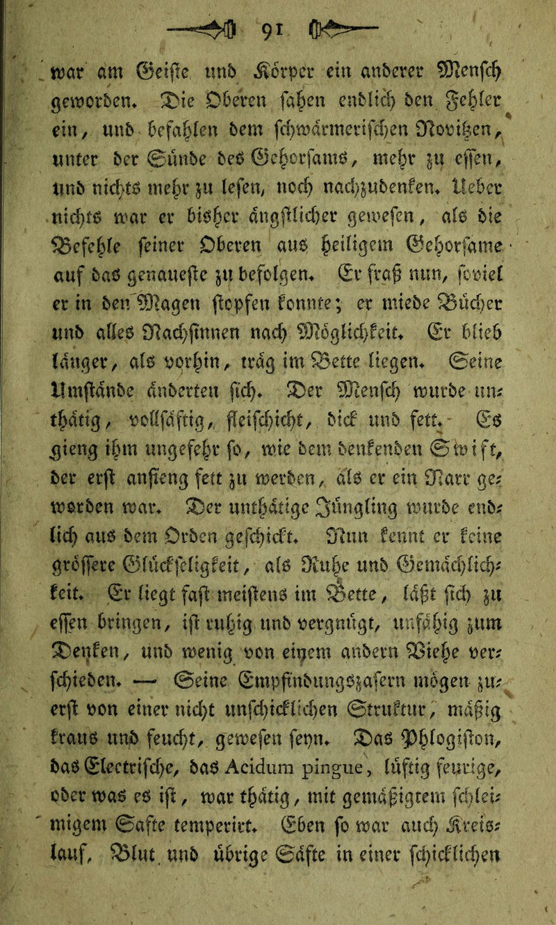 Fe A war. am Geiſte und Körper ein anderer Menfh geworden, Die Oberen ſahen endlich den. Fehler ein, und befahlen dem ſchwaͤrmeriſchen Novitzen, unter der Suͤnde des Gehorſams, mehr zu | und nichts mehr zu lefen, noch nachzudenken, Ueber Befehle feiner Oberen aus Beiligem Gehorfame : auf das genanefte zu befolgen, Er fraß nun, foviel er in den Magen ftopfen konnte; er miede Bücher und alles Nachſinnen nach Möglichkeit, Er blieb Länger, als vorhin, träg im Bette liegen. Geine ‚ Yinflände, änderten fih. Der Menfch wurde un: thaͤtig, vollſaͤftig, fleiſchicht, dick und fett, Es gieng ihm ungefehr fü, wie dem denkenden S wift, der erſt anfieng fett zu werden, als er ein Narr gez werden war. Der unthaͤtige Juͤngling wurde end lich aus dem Orden gefchicht, Nun Feunt er Feine groͤſſere Gluͤckſeligkeit, als Ruhe und Gemaͤchlich⸗ keit. Er liegt faſt meiſtens im Bette, laͤßt ſich zu eſſen bringen, iſt ruhig und vergnuͤgt, unfaͤhig zum Denken, und wenig von einem andern Viehe ver⸗ ſchieden. — Seine Empfindungszafern mögen zu⸗ erſt von einer nicht unſchicklichen Struktur, mäßig - kraus und feucht, geweſen ſeyn. Das Phlogiſton, N ER das Electrifche, das Acidum pingue, lüftig feurige, oder was es ift, mar thätig, mit gemäßigrem fehleiz migem Safte temperirt. Eben fo war auch Kreis— lauf, . Blut, und. übrige Säfte in einer fchieflichen   