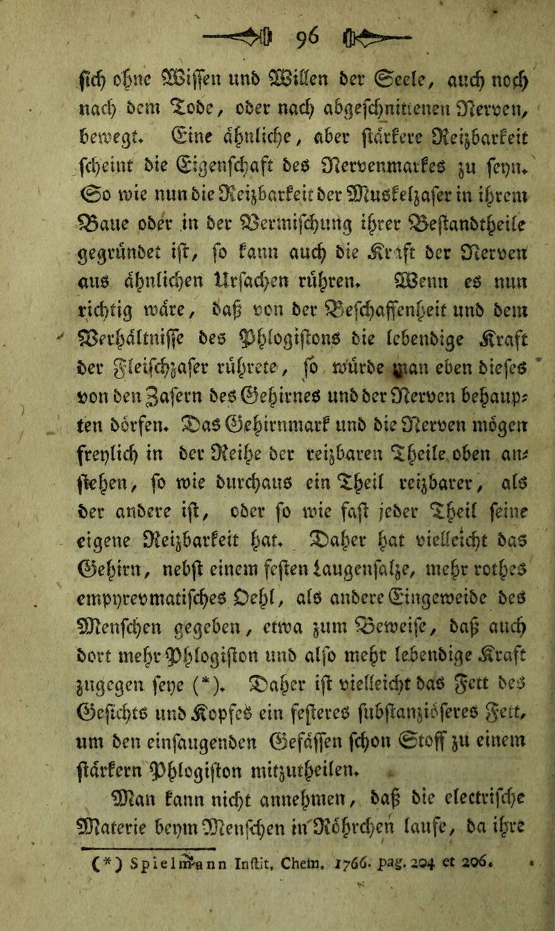 — 9— So wie nundie Reizbarkeit der Muskelzaferin ihrem aus. ähnlichen Urfachen rühren. Wenn es nun Verhaͤltniſſe des Phlogiftons die lebendige Kraft ten dörfen. Das Gehirnmark und die Nerven mögen fiehen, fo wie durchaus ein Theil veizbarer, als der andere ift, oder fo wie faft jeder Theil feine Menſchen gegeben, etwa zum Beweiſe, daß auch zugegen feye (*). Daber ift vielleicht das Fett des um den einfaugenden Gefäffen ſchon Stoff zu einem ftärfern Phlogifton mitzutheilen. Man kann nicht annehmen,. daß die — Materie beym Menſchen in Roͤhrchen laufe, da ihre . (*) Spielmann Infit, Chein.: 1766: Pag. 204 et 206, J  — ng RS E ET ee ce nn