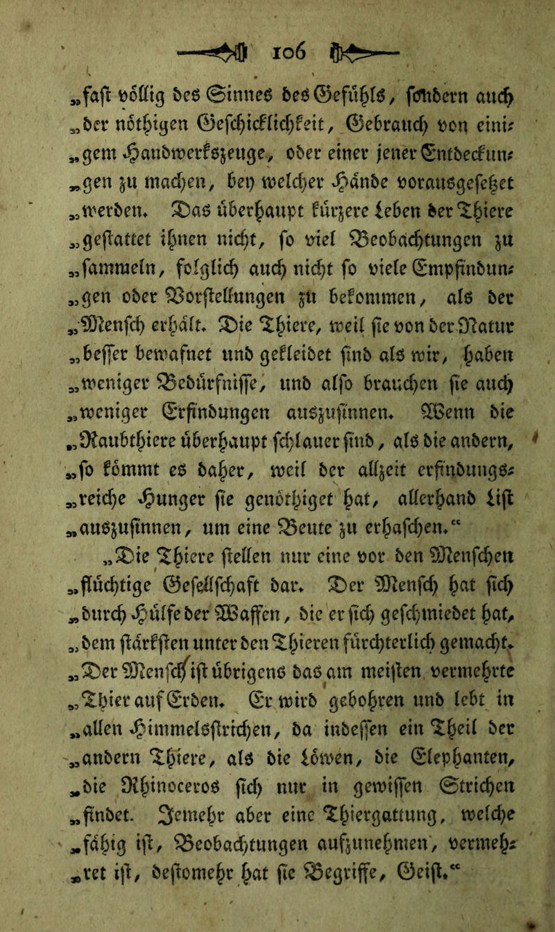 | „faft völlig des Sinnes des Gefuͤhls A —— „der noͤthigen Geſchicklichkeit, Gebrauch von eini⸗ „gem Handwerkszeuge, oder einer jener Entdeckun⸗ „geftattet ihnen nicht, fo viel Beobachtungen zu „fammeln, folglich auch nicht fo viele Empfindun— „gen oder Vorſtellungen zu befonmen, als der „Menfch erhält. Die Thiere, weil fie von der Natur beſſer bewafnet und gekleidet fi nd als wir, haben „weniger Beduͤrfniſſe, und alfo brauchen fie auch „ſo koͤmmt es daher, weil der allzeit erfindungs- „reiche Hunger fie genöthiget bat, allerhand Lift „auszufinnen, um eine Beute zu erhaſchen.“ | „flüchtige Gefellfchaft dar, Der Menſch hat ſich „duch Huͤlfe der Waffen, die er ſich geſchmiedet hat, „Der Menſchi iſt uͤbrigens das am meiſten vermehrte Thier auf Erden. Er wird gebohren und lebt in „allen Himmelsſtrichen, da indeſſen ein Theil der „andern Thiere, als die Löwen, die Elepbanten, &gt; „tet iſt, deſtomehr hat fie Begriffe, Geiſt. \