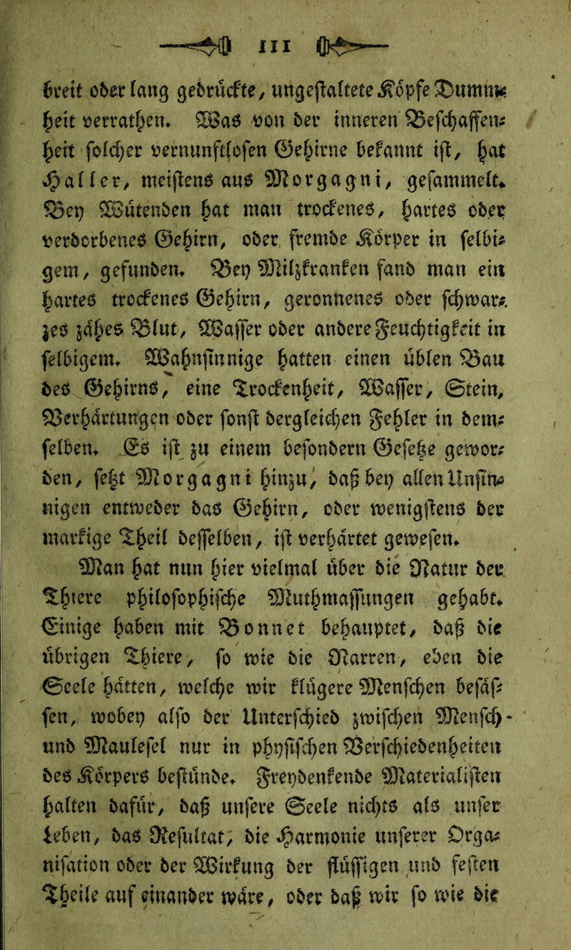      u ee u 1 1 breit oder lang gedruͤckte, ungeſtaltete Köpfe Dumm Bey Wütenden bat man trockenes, hartes oder verdorbenes Gehirn, oder, fremde Körper in felbiz gem, gefunden, Bey Milzkranken fand man ein hartes trockenes Gehirn, geronhenes oder ſchwar⸗ zes zäbes Blut, Waſſer oder andere Seuchtigfeit in felbigem, Wahnſi innige hatten einen uͤblen Bau des Gehirns, eine Trockenheit, Wafler, Stein, Verhaͤrtungen oder fonft dergleichen Fehler in dem: ſelben. Es ift zu einem beſondern Geſetze gewor⸗ den, ſetzt Morgagni hinzu, daß bey allen Unſin⸗ nigen entweder das Gehirn, oder wenigſtens ber marfige Theil deffelben, ift verhärtet geweſen. Man hat nun hier vielmal uͤber die Natur der Thiere philoſophiſche Muthmaſſungen gehabt. Einige haben mit Bonnet behauptet, daß die Seele hätten, welche wir Elügere Menfchen befäf und Maulefel nur in phyſiſchen Berfchiedenheiten des Körpers beftünde, Freydenkende Materialiften Leben, das Reſultat, die Harmonie unſerer Orga nifation oder der Wirkung der fluͤſſigen und feſten Theile auf einander waͤre, oder daß wir ſo wie die