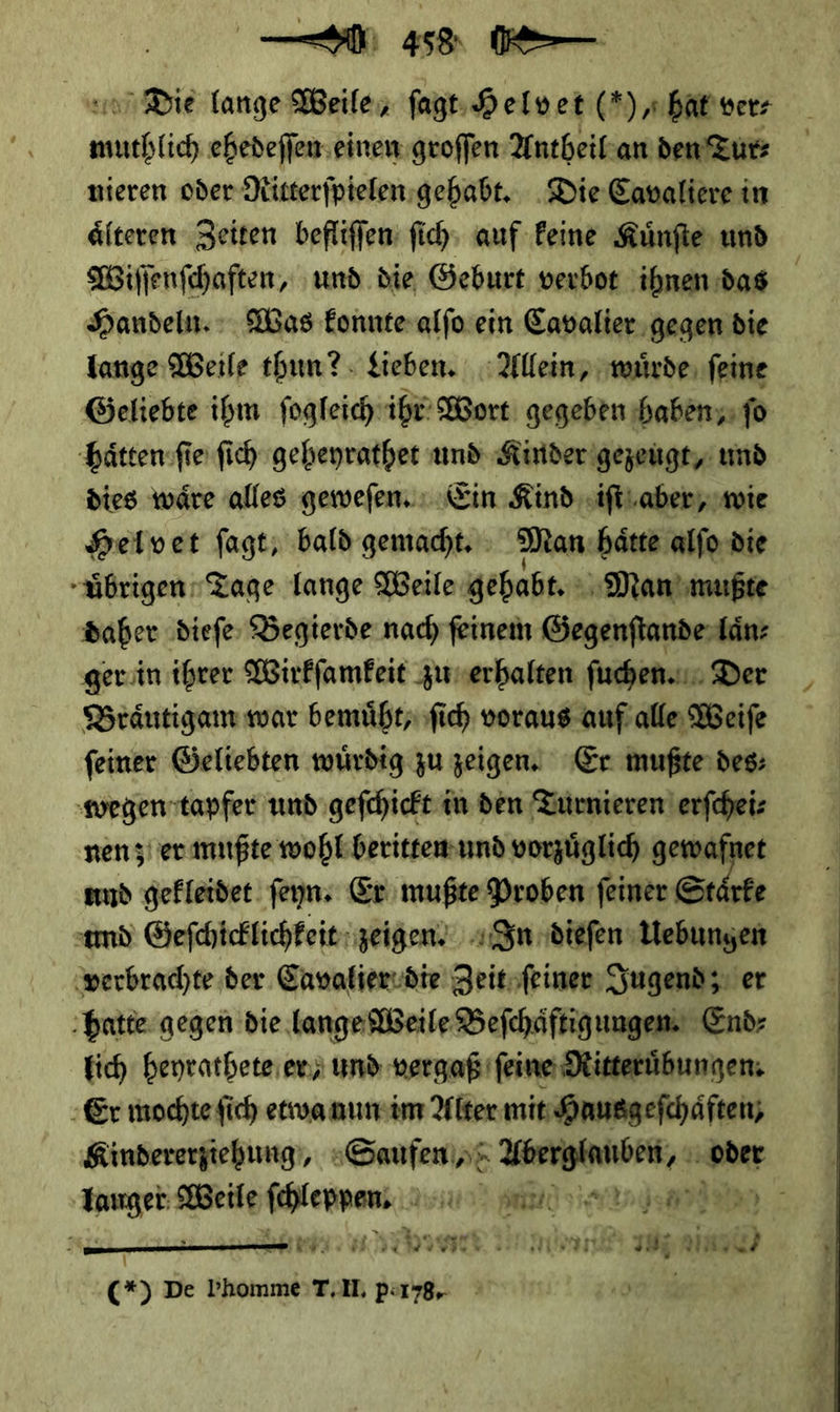 —— 458 — Die lange Weile, ſagt Helvet (*) hat ver⸗ ce ehedeſſen einen groffen Antheil an den Tur⸗ nieren oder Ritterſpielen gehabt. Die Cavaliere in aͤlteren Zeiten befliſſen ſich auf keine Kuͤnſte und Wiſſenſchaften, und die Geburt verbot ihnen das Handeln. : Was Eonnteralfo ein Cavalier gegen die lange Weile thun? Lieben. Allein, wuͤrde feine Geliebte ihm fogleich ihr Wort gegeben ‚haben; fo haͤtten ſie ſich geheyrathet und Kinder gezeugt, und dies waͤre alles geweſen. Ein Kind iſt aber, wie Helvet ſagt, bald gemacht. Man haͤtte alſo die uͤbrigen Tage lange Weile gehabt. Man mußte daher dieſe Begierde nach feinem Gegenſtande laͤn⸗ ger in ihrer Wirkſamkeit zu erhalten ſuchen. Der Braͤutigam war bemuͤht, ſich voraus auf alle Weiſe feiner Geliebten würdig zu zeigen, Er mußte des⸗ wegen tapfer und geſchickt in den Turnieren erfcheiz nen zer mußte wohl beritten und vorzüglich gewaft und gekleidet ſeyn. Er mußte Proben ſeiner — * und Geſchicklichkeit zeigen. In dieſen Uebungen verbrachte der Cavalier die Zeit ſeiner Jugend; er hatte gegen die lange Weile Beſchaͤftigungen. End⸗ lich heyrathete en; und vergaß ſeine Ritteruͤbungen. Er mochte ſich etwa nun im Alter mit Hausgeſchaͤften, Kinderergiehung), Saufen/ Br ‚oder Smgeb BSCHR — — rue - — BTRIRER I he nij ain; ¶  C(*) De Phomme TIL porrg.