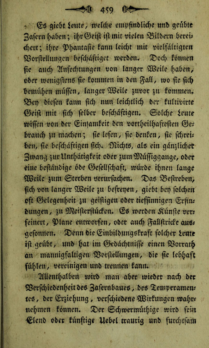    Es giebt — * — ei empfindliche und geübte Zafern haben; ihr Geift iſt mit vielen Bildern bereis chert; ihre Phantafie kann leicht mit vielfältigen Vorſtellungen beſchaͤftiget werden, Doc Fönnen fie auch Anfechtungen von langer Weile haben, ‚bemühen muͤſſen, langer Weile zuvor zu kommen. Ber diefen Fann ſich nun leichtlich der kultivirte Geift mit ſich felber befchäftigen. , Solche Leute wiſſen vonder Einſamkeit den vortheilhafteften Ger brauch zumachen; fie lefen, fie denken, fie fehrei: ben, fie befchäftigen ſich. Michts, als ein gänzlicher ' Zwang: zur Unthaͤtigke it oder zum Müffiggange, oder eine beftändige öde Gefellfchaft, würde ihnen lange Weile zum’ Sterben verurfachen, Das Beftreben, ſich von langer Weile zu befreyen, ‚giebt bey ſolchen ‚oft Gelegenheit zu geiftigen oder tieffinnigen Erfin⸗ ‚Bungen , zu Meifterftücken. Es werden Künfte ver: feinert, Plane’ entworfen, oder auch Fallſtricke aus: geſonnen. Denn die Einbildungskraft ſolcher Leute iſt geuͤbt/ und hat im Gedaͤchtniſſe einen Vorrath an mannigfaltigen Vorſtellungen, die ſie RER J Mage, vereinigen und trennen! fanın Allenthalben wird man aber wieder nach der | — Zaſernbaues, des Temperamen⸗ tes, der Erziehung, verſchiedene Wirkungen wahr⸗ nehmen koͤnnen. Der Schwermuͤthige wird ſein Elend oder kuͤnftige Uebel traurig und furchtſam