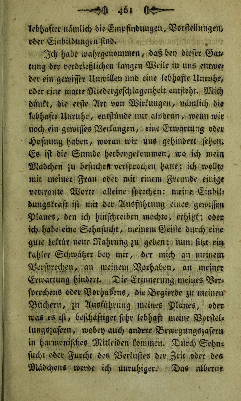    461 0— tebhaſter * BEIRDERNNBRNG — — Einbildungen ſind. AIch babe wahrgenommen, za * Sat  der ein gewiſſer Unwillen und eine lebhafte Unruhe, oder eine matte Niedergeſchlagenheit entſteht. Mich duͤnkt, die erſte Art von Wirkungen, naͤmlich die lebhafte Unruhe, entſtuͤnde nur alsdenn, wenn wie noch ein gewiſſes Verlangen, eine Erwartung oder Hofnung haben, woran wir uns gehindert ſehen. . Mädchen zu befuchem verfprochen. hatte: ich wollte mit meiner Frau oder mir einem Freunde. einige verirante Worte alleine ſprechen: ‚meine Einbils dungskraft iſt niit dev, Ausführung eines: gewiffen : Planes, den ich binfchreiben möchte, erhitzt; ‚oder ich: habe eine Sehnſucht, meinem Geiſte durch eine gute dLektuͤr neue Nahrung, zu geben; nun ſitzt ein kahler Schwaͤtzer bey mir, der mich an meinem Verſprechen, an meinem Vorhaben, an meiner Erwartung bindert. Die Erinnerung meines Ver⸗ ſprechens oder Vorhabens die Begierde zu meinen was es iſt, beſchaͤftiget ſehr lebhaft meine Vorſtel⸗ lungszaſern, wobey auch andere Bewegungszaſern in harmoniſches Mitleiden kommen. Durch Sehn⸗ ſucht oder Furcht des Verluſtes der Zeit oder des
