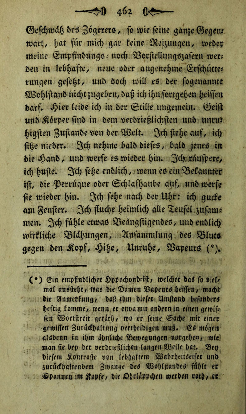 wart, hat fuͤr mich gar keine Reizungen, weder den in lebhafte, neue oder angenehme Erſchuͤtte⸗ rungen geſetzt, und doch will es der ſogenannte Wohlſtand nicht zugeben, daß ich ihn fortgehen heiſſen darf. Hier leide ich in der Stille ungemein. Geiſt und Körper find in dem verdrießlichſten und unru⸗ higften Zuflande von der Welt. Ich ftebe auf, ich fiße nieder. Ich nehme bald.diefes ‚bald jenes. in die Hand; und’ werfe es wieder hin. Ich raͤuſpere, ich huſte. Sch feße endlich, wenn es ein Bekannter iſt, die Perruͤque oder Schlafhaube auf, und werfe ſie wieder hin. Ich ſehe nach der Uhr: ich gucke am Fenſter. Ich fluche heimlich alle Teufel zuſam⸗ men. Ich fuͤhle etwas Beaͤngſtigendes, und endlich wirkliche Blaͤhungen/ Anſammlung des Bluts * den — * * — ** — ul  | x) Ein PR RUE Hobochondeit welcher das fo Biel mal ausfteht, was die Damen Vapeurs heiſſen, macht die Anmerkung daß ibm dieſer Umſtand beſonders heftig komme, wenn er etwa mit andern in einen gewiſ⸗ fen Wortſtreit geraͤth, wo er feine. Sache mit einer gewiſſen Zuruͤckhaltung vertheidigen muß.‘ Es mögen ‚alsdenn in ihm Ähnfiche Bewegungen vorgehen ymie) man. fie. bey der verdrießlichen langen Weile hat. Bey dieſem Kontraſte von iebhaftem Wahr heitseifer und zuruͤckhaltendem Zwange des Wohlſtandes fühlt er Spannen im Kopfe, die Ohrlaͤppchen werden vorher.